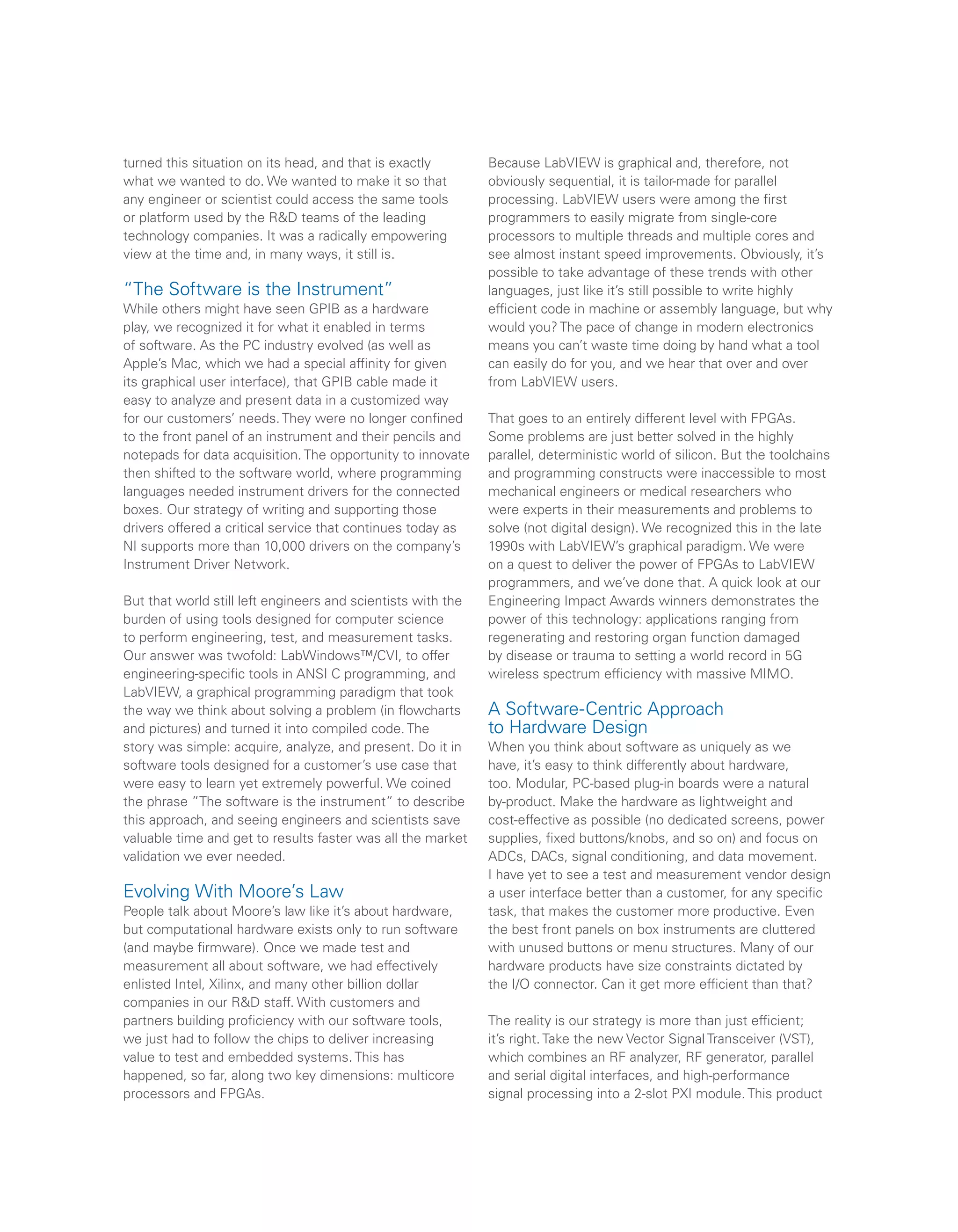 turned this situation on its head, and that is exactly
what we wanted to do. We wanted to make it so that
any engineer or scientist could access the same tools
or platform used by the R&D teams of the leading
technology companies. It was a radically empowering
view at the time and, in many ways, it still is.
“The Software is the Instrument”
While others might have seen GPIB as a hardware
play, we recognized it for what it enabled in terms
of software. As the PC industry evolved (as well as
Apple’s Mac, which we had a special affinity for given
its graphical user interface), that GPIB cable made it
easy to analyze and present data in a customized way
for our customers’ needs. They were no longer confined
to the front panel of an instrument and their pencils and
notepads for data acquisition. The opportunity to innovate
then shifted to the software world, where programming
languages needed instrument drivers for the connected
boxes. Our strategy of writing and supporting those
drivers offered a critical service that continues today as
NI supports more than 10,000 drivers on the company’s
Instrument Driver Network.
But that world still left engineers and scientists with the
burden of using tools designed for computer science
to perform engineering, test, and measurement tasks.
Our answer was twofold: LabWindows™/CVI, to offer
engineering-specific tools in ANSI C programming, and
LabVIEW, a graphical programming paradigm that took
the way we think about solving a problem (in flowcharts
and pictures) and turned it into compiled code. The
story was simple: acquire, analyze, and present. Do it in
software tools designed for a customer’s use case that
were easy to learn yet extremely powerful. We coined
the phrase ”The software is the instrument” to describe
this approach, and seeing engineers and scientists save
valuable time and get to results faster was all the market
validation we ever needed.
Evolving With Moore’s Law
People talk about Moore’s law like it’s about hardware,
but computational hardware exists only to run software
(and maybe firmware). Once we made test and
measurement all about software, we had effectively
enlisted Intel, Xilinx, and many other billion dollar
companies in our R&D staff. With customers and
partners building proficiency with our software tools,
we just had to follow the chips to deliver increasing
value to test and embedded systems. This has
happened, so far, along two key dimensions: multicore
processors and FPGAs.
Because LabVIEW is graphical and, therefore, not
obviously sequential, it is tailor-made for parallel
processing. LabVIEW users were among the first
programmers to easily migrate from single-core
processors to multiple threads and multiple cores and
see almost instant speed improvements. Obviously, it’s
possible to take advantage of these trends with other
languages, just like it’s still possible to write highly
efficient code in machine or assembly language, but why
would you? The pace of change in modern electronics
means you can’t waste time doing by hand what a tool
can easily do for you, and we hear that over and over
from LabVIEW users.
That goes to an entirely different level with FPGAs.
Some problems are just better solved in the highly
parallel, deterministic world of silicon. But the toolchains
and programming constructs were inaccessible to most
mechanical engineers or medical researchers who
were experts in their measurements and problems to
solve (not digital design). We recognized this in the late
1990s with LabVIEW’s graphical paradigm. We were
on a quest to deliver the power of FPGAs to LabVIEW
programmers, and we’ve done that. A quick look at our
Engineering Impact Awards winners demonstrates the
power of this technology: applications ranging from
regenerating and restoring organ function damaged
by disease or trauma to setting a world record in 5G
wireless spectrum efficiency with massive MIMO.
A Software-Centric Approach
to Hardware Design
When you think about software as uniquely as we
have, it’s easy to think differently about hardware,
too. Modular, PC-based plug-in boards were a natural
by-product. Make the hardware as lightweight and
cost-effective as possible (no dedicated screens, power
supplies, fixed buttons/knobs, and so on) and focus on
ADCs, DACs, signal conditioning, and data movement.
I have yet to see a test and measurement vendor design
a user interface better than a customer, for any specific
task, that makes the customer more productive. Even
the best front panels on box instruments are cluttered
with unused buttons or menu structures. Many of our
hardware products have size constraints dictated by
the I/O connector. Can it get more efficient than that?
The reality is our strategy is more than just efficient;
it’s right. Take the new Vector Signal Transceiver (VST),
which combines an RF analyzer, RF generator, parallel
and serial digital interfaces, and high-performance
signal processing into a 2-slot PXI module. This product
 