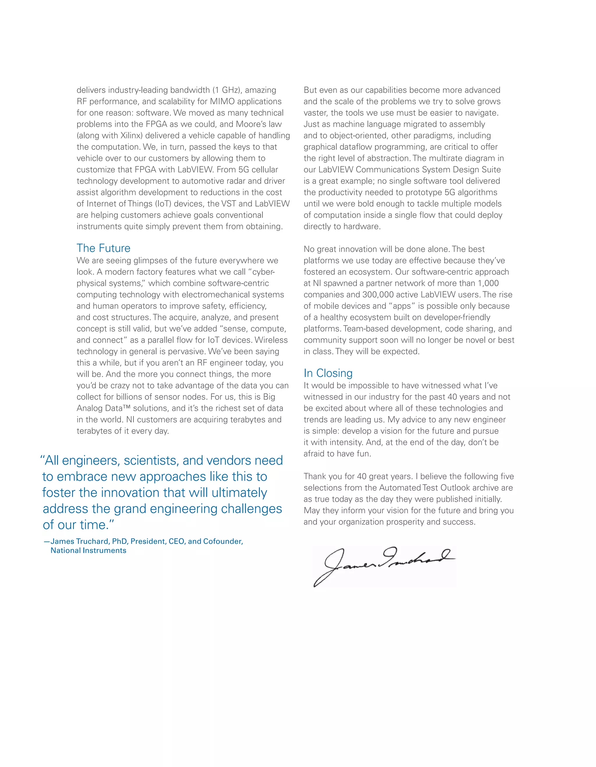 delivers industry-leading bandwidth (1 GHz), amazing
RF performance, and scalability for MIMO applications
for one reason: software. We moved as many technical
problems into the FPGA as we could, and Moore’s law
(along with Xilinx) delivered a vehicle capable of handling
the computation. We, in turn, passed the keys to that
vehicle over to our customers by allowing them to
customize that FPGA with LabVIEW. From 5G cellular
technology development to automotive radar and driver
assist algorithm development to reductions in the cost
of Internet of Things (IoT) devices, the VST and LabVIEW
are helping customers achieve goals conventional
instruments quite simply prevent them from obtaining.
The Future
We are seeing glimpses of the future everywhere we
look. A modern factory features what we call “cyber-
physical systems,” which combine software-centric
computing technology with electromechanical systems
and human operators to improve safety, efficiency,
and cost structures. The acquire, analyze, and present
concept is still valid, but we’ve added “sense, compute,
and connect” as a parallel flow for IoT devices. Wireless
technology in general is pervasive. We’ve been saying
this a while, but if you aren’t an RF engineer today, you
will be. And the more you connect things, the more
you’d be crazy not to take advantage of the data you can
collect for billions of sensor nodes. For us, this is Big
Analog Data™ solutions, and it’s the richest set of data
in the world. NI customers are acquiring terabytes and
terabytes of it every day.
But even as our capabilities become more advanced
and the scale of the problems we try to solve grows
vaster, the tools we use must be easier to navigate.
Just as machine language migrated to assembly
and to object-oriented, other paradigms, including
graphical dataflow programming, are critical to offer
the right level of abstraction. The multirate diagram in
our LabVIEW Communications System Design Suite
is a great example; no single software tool delivered
the productivity needed to prototype 5G algorithms
until we were bold enough to tackle multiple models
of computation inside a single flow that could deploy
directly to hardware.
No great innovation will be done alone. The best
platforms we use today are effective because they’ve
fostered an ecosystem. Our software-centric approach
at NI spawned a partner network of more than 1,000
companies and 300,000 active LabVIEW users. The rise
of mobile devices and “apps” is possible only because
of a healthy ecosystem built on developer-friendly
platforms. Team-based development, code sharing, and
community support soon will no longer be novel or best
in class. They will be expected.
In Closing
It would be impossible to have witnessed what I’ve
witnessed in our industry for the past 40 years and not
be excited about where all of these technologies and
trends are leading us. My advice to any new engineer
is simple: develop a vision for the future and pursue
it with intensity. And, at the end of the day, don’t be
afraid to have fun.
Thank you for 40 great years. I believe the following five
selections from the Automated Test Outlook archive are
as true today as the day they were published initially.
May they inform your vision for the future and bring you
and your organization prosperity and success.
“All engineers, scientists, and vendors need
to embrace new approaches like this to
foster the innovation that will ultimately
address the grand engineering challenges
of our time.”
—James Truchard, PhD, President, CEO, and Cofounder,
National Instruments
 