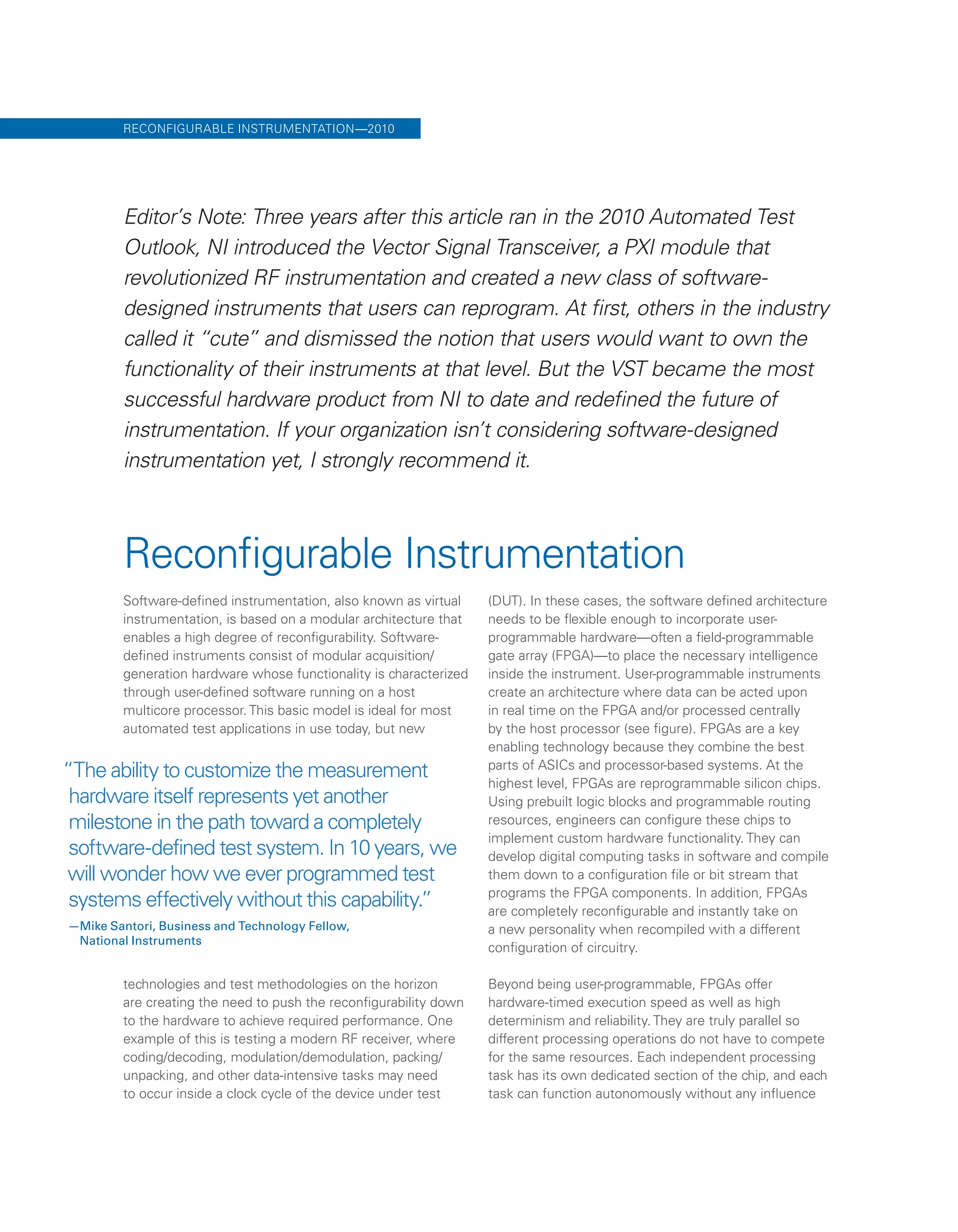 “The ability to customize the measurement
hardware itself represents yet another
milestone in the path toward a completely
software-defined test system. In 10 years, we
will wonder how we ever programmed test
systems effectively without this capability.”
—Mike Santori, Business and Technology Fellow,
National Instruments
Reconfigurable Instrumentation
Software-defined instrumentation, also known as virtual
instrumentation, is based on a modular architecture that
enables a high degree of reconfigurability. Software-
defined instruments consist of modular acquisition/
generation hardware whose functionality is characterized
through user-defined software running on a host
multicore processor. This basic model is ideal for most
automated test applications in use today, but new
technologies and test methodologies on the horizon
are creating the need to push the reconfigurability down
to the hardware to achieve required performance. One
example of this is testing a modern RF receiver, where
coding/decoding, modulation/demodulation, packing/
unpacking, and other data-intensive tasks may need
to occur inside a clock cycle of the device under test
(DUT). In these cases, the software defined architecture
needs to be flexible enough to incorporate user-
programmable hardware—often a field-programmable
gate array (FPGA)—to place the necessary intelligence
inside the instrument. User-programmable instruments
create an architecture where data can be acted upon
in real time on the FPGA and/or processed centrally
by the host processor (see figure). FPGAs are a key
enabling technology because they combine the best
parts of ASICs and processor-based systems. At the
highest level, FPGAs are reprogrammable silicon chips.
Using prebuilt logic blocks and programmable routing
resources, engineers can configure these chips to
implement custom hardware functionality. They can
develop digital computing tasks in software and compile
them down to a configuration file or bit stream that
programs the FPGA components. In addition, FPGAs
are completely reconfigurable and instantly take on
a new personality when recompiled with a different
configuration of circuitry.
Beyond being user-programmable, FPGAs offer
hardware-timed execution speed as well as high
determinism and reliability. They are truly parallel so
different processing operations do not have to compete
for the same resources. Each independent processing
task has its own dedicated section of the chip, and each
task can function autonomously without any influence
RECONFIGURABLE INSTRUMENTATION—2010
Editor’s Note: Three years after this article ran in the 2010 Automated Test
Outlook, NI introduced the Vector Signal Transceiver, a PXI module that
revolutionized RF instrumentation and created a new class of software-
designed instruments that users can reprogram. At first, others in the industry
called it “cute” and dismissed the notion that users would want to own the
functionality of their instruments at that level. But the VST became the most
successful hardware product from NI to date and redefined the future of
instrumentation. If your organization isn’t considering software-designed
instrumentation yet, I strongly recommend it.
 