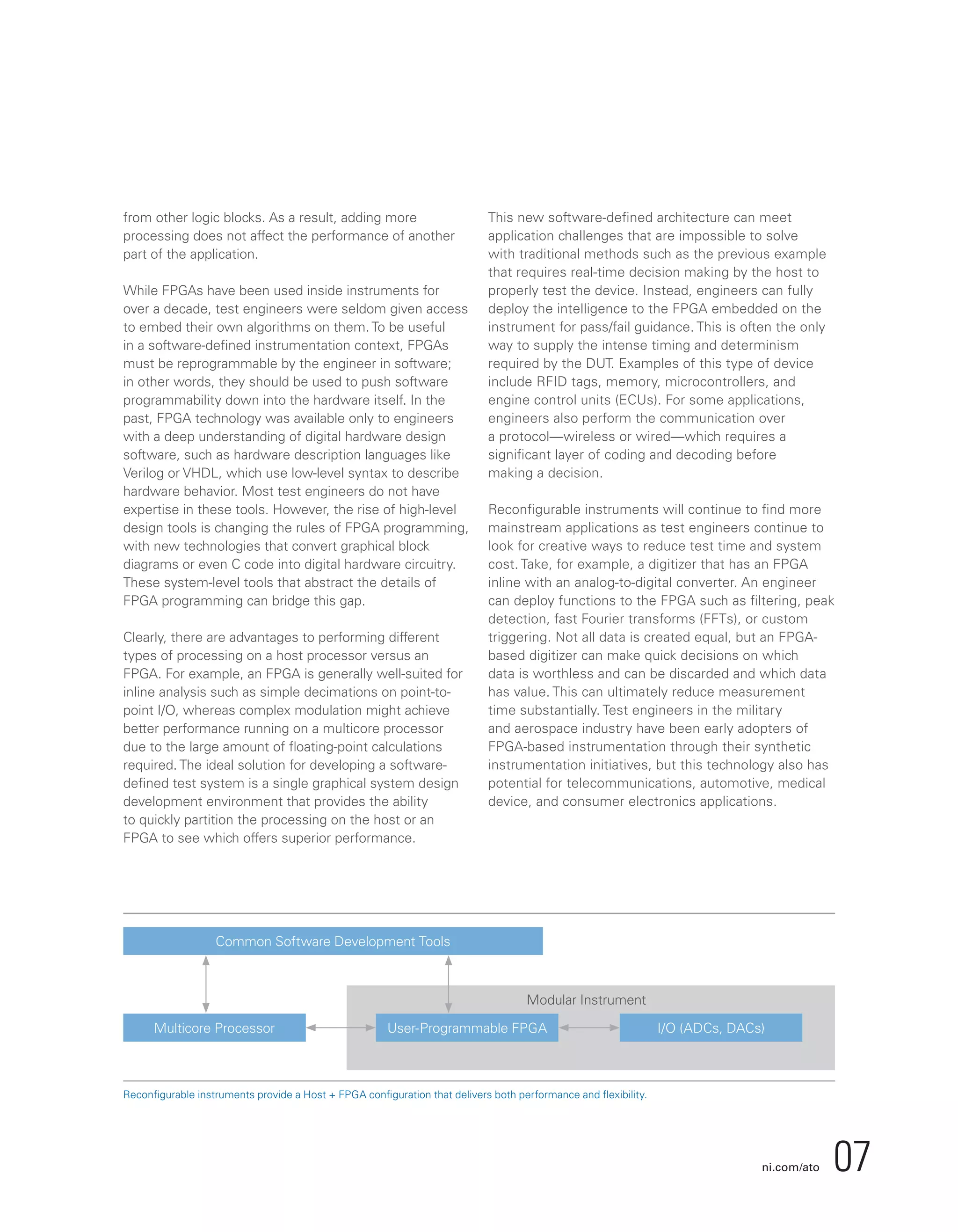 ni.com/ato 07
Multicore Processor
Common Software Development Tools
User-Programmable FPGA
Modular Instrument
I/O (ADCs, DACs)
Reconfigurable instruments provide a Host + FPGA configuration that delivers both performance and flexibility.
from other logic blocks. As a result, adding more
processing does not affect the performance of another
part of the application.
While FPGAs have been used inside instruments for
over a decade, test engineers were seldom given access
to embed their own algorithms on them. To be useful
in a software-defined instrumentation context, FPGAs
must be reprogrammable by the engineer in software;
in other words, they should be used to push software
programmability down into the hardware itself. In the
past, FPGA technology was available only to engineers
with a deep understanding of digital hardware design
software, such as hardware description languages like
Verilog or VHDL, which use low-level syntax to describe
hardware behavior. Most test engineers do not have
expertise in these tools. However, the rise of high-level
design tools is changing the rules of FPGA programming,
with new technologies that convert graphical block
diagrams or even C code into digital hardware circuitry.
These system-level tools that abstract the details of
FPGA programming can bridge this gap.
Clearly, there are advantages to performing different
types of processing on a host processor versus an
FPGA. For example, an FPGA is generally well-suited for
inline analysis such as simple decimations on point-to-
point I/O, whereas complex modulation might achieve
better performance running on a multicore processor
due to the large amount of floating-point calculations
required. The ideal solution for developing a software-
defined test system is a single graphical system design
development environment that provides the ability
to quickly partition the processing on the host or an
FPGA to see which offers superior performance.
This new software-defined architecture can meet
application challenges that are impossible to solve
with traditional methods such as the previous example
that requires real-time decision making by the host to
properly test the device. Instead, engineers can fully
deploy the intelligence to the FPGA embedded on the
instrument for pass/fail guidance. This is often the only
way to supply the intense timing and determinism
required by the DUT. Examples of this type of device
include RFID tags, memory, microcontrollers, and
engine control units (ECUs). For some applications,
engineers also perform the communication over
a protocol—wireless or wired—which requires a
significant layer of coding and decoding before
making a decision.
Reconfigurable instruments will continue to find more
mainstream applications as test engineers continue to
look for creative ways to reduce test time and system
cost. Take, for example, a digitizer that has an FPGA
inline with an analog-to-digital converter. An engineer
can deploy functions to the FPGA such as filtering, peak
detection, fast Fourier transforms (FFTs), or custom
triggering. Not all data is created equal, but an FPGA-
based digitizer can make quick decisions on which
data is worthless and can be discarded and which data
has value. This can ultimately reduce measurement
time substantially. Test engineers in the military
and aerospace industry have been early adopters of
FPGA-based instrumentation through their synthetic
instrumentation initiatives, but this technology also has
potential for telecommunications, automotive, medical
device, and consumer electronics applications.
 