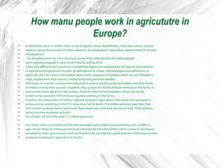 How manu people work in agricututre in
Europe?

In 2010 there were 12 million farms in the European Union. Nonetheless, most data sources tend to

agree in saying that around 10 million persons1 are employed in agriculture, representing 5% of total

employment2

. On the other hand, the Farm Structure Survey (FSS) indicates that 25 million people

were regularly engaged in farm work in the EU during 2010.

These very different and somehow contradictory figures are explained by the special characteristics

of agricultural employment but also by divergences in scope, methodologies and definitions. In

particular, the FSS collects information about some categories of workers which are not included in

other employment data sources, mainly family and part-time workers.

Effectively, in most EU countries the bulk of farm work is carried out by the holders and their family

members (mainly their spouses): together, they account for 92.2% of those working on the farms, to

very similar shares (46.6% for the holders, 45.6% for their family members). Hired non-family

workers only represent 7.8% of those regularly working on the farms.

However, for many of the 25 million regularly working in agriculture, farm work only represents a

minor activity: according to the FSS, more than half of them (13.8 million persons) spent less than

25% of their working time on farm work. Agriculture was a full-time activity for only 14.3% of them,

being the main economic activity3

for a further 28.5% of the total (7.1 million persons)4

.

As a result, when converted into full-time equivalent jobs (called annual working units or AWU in

agriculture), these 25 million persons only represented 9.8 million AWU, which is close to the figures

provided by other data sources1 and can therefore be considered a good estimate of the total number

of people employed in agriculture in the EU.
 