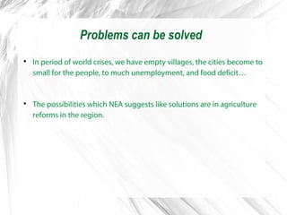 Problems can be solved

In period of world crises, we have empty villages, the cities become to
small for the people, to much unemployment, and food deficit…

The possibilities which NEA suggests like solutions are in agriculture
reforms in the region.
 