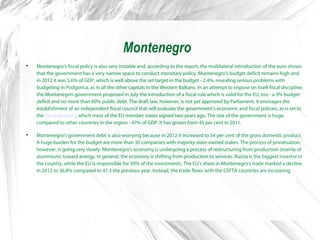 Montenegro

Montenegro's fiscal policy is also very instable and, according to the report, the multilateral introduction of the euro shows
that the government has a very narrow space to conduct monetary policy. Montenegro's budget deficit remains high and
in 2012 it was 5.6% of GDP, which is well above the set target in the budget - 2.4%, revealing serious problems with
budgeting in Podgorica, as in all the other capitals in the Western Balkans. In an attempt to impose on itself fiscal discipline,
the Montenegrin government proposed in July the introduction of a fiscal rule which is valid for the EU, too - a 3% budget
deficit and no more than 60% public debt. The draft law, however, is not yet approved by Parliament. It envisages the
establishment of an independent fiscal council that will evaluate the government's economic and fiscal policies, as is set in
the fiscal compact, which most of the EU member states signed two years ago. The size of the government is huge,
compared to other countries in the region - 47% of GDP. It has grown from 45 per cent in 2011.

Montenegro's government debt is also worrying because in 2012 it increased to 54 per cent of the gross domestic product.
A huge burden for the budget are more than 30 companies with majority state-owned stakes. The process of privatisation,
however, is going very slowly. Montenegro's economy is undergoing a process of restructuring from production (mainly of
aluminium) toward energy. In general, the economy is shifting from production to services. Russia is the biggest investor in
the country, while the EU is responsible for 50% of the investments. The EU's share in Montenegro's trade marked a decline
in 2012 to 36.8% compared to 41.3 the previous year. Instead, the trade flows with the CEFTA countries are increasing.
 