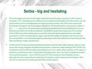 Serbia - big and hesitating

This is the biggest economy in the region which also went through a recession in 2012, when it
shrank by 1.7%. Unemployment in Serbia, too, has reached record heights of 23.9% as here, too, the
youth and long-term unemployment are huge across the country. One of the main reasons the
Commission revealed is the clumsy labour legislation. The fiscal discipline is also quite unstable. In
the election year (2012), the government spending skyrocketed and entirely deleted the not very
bold previous efforts for fiscal consolidation. The deficit instead of the expected 4.25% reached
6.4% of GDP, but without taking into account the money for bank recapitalisations and called
guarantees. In 2013, the expectations, again, were far from reality. According to the Commission,
the main problem is not only bad budgetary planning, but also the inefficiency of spending and the
high spending on wages and pensions.

Another factor for the growing of spending and debt is that the state holds majority stakes in many
sectors like energy, transport and telecommunications. Serbia has a debt ceiling of 45% of GDP, but
it violated it when in 2012 the debt reached 60 per cent. As in all the other countries in the region, in
Serbia too, the banking sector is dominated by foreign banks. Here, too, there is significant growth
of non-performing loans - up to 19.9% in June 2013. The economy is dominated by services,
although the share of agriculture remains big. EU remains a major trade partner to Serbia in 2012
with 58.1% share of the overall export and 58.2% of the imports.
 