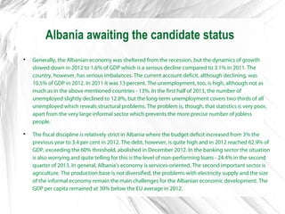 Albania awaiting the candidate status

Generally, the Albanian economy was sheltered from the recession, but the dynamics of growth
slowed down in 2012 to 1.6% of GDP which is a serious decline compared to 3.1% in 2011. The
country, however, has serious imbalances. The current account deficit, although declining, was
10.5% of GDP in 2012. In 2011 it was 13 percent. The unemployment, too, is high, although not as
much as in the above mentioned countries - 13%. In the first half of 2013, the number of
unemployed slightly declined to 12.8%, but the long-term unemployment covers two thirds of all
unemployed which reveals structural problems. The problem is, though, that statistics is very poor,
apart from the very large informal sector which prevents the more precise number of jobless
people.

The fiscal discipline is relatively strict in Albania where the budget deficit increased from 3% the
previous year to 3.4 per cent in 2012. The debt, however, is quite high and in 2012 reached 62.9% of
GDP, exceeding the 60% threshold, abolished in December 2012. In the banking sector the situation
is also worrying and quite telling for this is the level of non-performing loans - 24.4% in the second
quarter of 2013. In general, Albania's economy is services-oriented. The second important sector is
agriculture. The production base is not diversified, the problems with electricity supply and the size
of the informal economy remain the main challenges for the Albanian economic development. The
GDP per capita remained at 30% below the EU average in 2012.
 