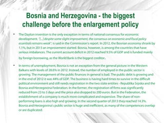 Bosnia and Herzegovina - the biggest
challenge before the enlargement policy

The Dayton invention is the only exception in terms of national consensus for economic
development. "[...] despite some slight improvement, the consensus on economic and fiscal policy
essentials remains weak", is said in the Commission's report. In 2012, the Bosnian economy shrank by
1.1%, but in 2013 an improvement started. Bosnia, however, is among the countries that have
serious imbalances. The current account deficit in 2012 reached 9.5% of GDP and is funded mainly
by foreign borrowing, as the World Bank is the biggest creditor.

In terms of unemployment, Bosnia is not an exception from the general picture in the Western
Balkans with levels of 28.6% in 2012. Instead, the number of employed in the public sector is
growing. The management of the public finances in general is bad. The public debt is growing and
in the end of 2012 it was 44% of GDP. The business is having hard times to survive in the difficult
political environment and still needs registration in the two state entities - Republika Srpska and the
Bosnia and Herzegovina Federation. In the former, the registration of firms was significantly
reduced from 23 to 3 days and the price also dropped to 200 euros. But in the Federation, the
establishment of a company is much more complicated and expensive. The share of non-
performing loans is also high and growing. In the second quarter of 2013 they reached 14.3%.
Bosnia and Herzegovina's public sector is huge and inefficient, as many of the competences overlap
or are duplicated.
 