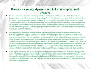 Kosovo - a young, dynamic and full of unemployment
country

Kosovo has the most dynamic economic growth than all the others in the region, but it felt the cold from
Europe's economic troubles, not very strongly though. From 4.4% the economic growth declined to 2.5% in 2012.
The country has gross domestic product per capita of 11% of the EU27 average. Unemployment is 35.1%, but
comparisons with previous periods cannot be made due to recently introduced changes in the methodology and
the high level of informal economy. Kosovo and Bosnia and Herzegovina - the two most difficult solutions from
the war in former Yugoslavia - have the biggest problems with statistical data and generally the analysing of the
main macro economic indicators.

The deepening of the analysis of the economies in the enlargement countries in the Western Balkans will
probably support the European Commission's and EU's efforts to prepare them and themselves for the next
enlargement wave. When will it be is too early to forecast, but it is certain that it will depend mainly on the efforts
of the candidate countries to fulfil the growingly more precise criteria and the assimilation of the lessons from
previous enlargements. Youth unemployment should be among the biggest concerns for the EU in the context of
the visa-free regime and also against the backdrop of the hysteria with the abolishment of labour restrictions for
Bulgarians and Romanians from January 1st. The conclusions in the same vein of the December EU summit
welcome the Commission's efforts to increase the dialogue on the economic governance with these countries.

In this regard, the Council will be discussing how exactly to improve the bilateral and multilateral dialogue with
them, including through cooperation with the major international financial institutions. The key, however, should
be money for reforms. Otherwise, it could hardly be expected the Union to open its doors again in the coming
decades, especially bearing in mind that the Union already has quite enough problems of its own that stemmed
from previous enlargements.
 