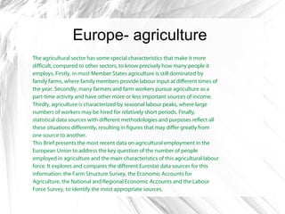 Europe- agriculture
The agricultural sector has some special characteristics that make it more
difficult, compared to other sectors, to know precisely how many people it
employs. Firstly, in most Member States agriculture is still dominated by
family farms, where family members provide labour input at different times of
the year. Secondly, many farmers and farm workers pursue agriculture as a
part-time activity and have other more or less important sources of income.
Thirdly, agriculture is characterized by seasonal labour peaks, where large
numbers of workers may be hired for relatively short periods. Finally,
statistical data sources with different methodologies and purposes reflect all
these situations differently, resulting in figures that may differ greatly from
one source to another.
This Brief presents the most recent data on agricultural employment in the
European Union to address the key question of the number of people
employed in agriculture and the main characteristics of this agricultural labour
force. It explores and compares the different Eurostat data sources for this
information: the Farm Structure Survey, the Economic Accounts for
Agriculture, the National and Regional Economic Accounts and the Labour
Force Survey, to identify the most appropriate sources.
 