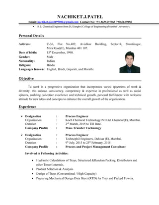 NACHIKET.J.PATEL
Email: nachiket.patel199086@gmail.com Contact No: +91-8655697963 / 9967679058
• B.E. Chemical Engineer from D.J.Sanghvi College of Engineering (Mumbai University).
Personal Details
Address: C-36, Flat No.402, Avishkar Building, Sector-9, Shantinagar,
Mira Road(E), Mumbai 401 107.
Date of birth: 15th
December, 1990.
Gender: Male
Nationality: Indian
Religion: Hindu
Languages Known: English, Hindi, Gujarati, and Marathi.
Objective
To work in a progressive organization that incorporates varied spectrums of work &
diversity, this endows consistency, competency & expertise in professional as well as social
spheres, enabling collective excellence and technical growth, personal fulfillment with welcome
attitude for new ideas and concepts to enhance the overall growth of the organization.
Experience
 Designation : Process Engineer
Organization : Koch Chemical Technology Pvt Ltd, Chembur(E), Mumbai.
Duration : 2nd
March, 2015 to Till Date.
Company Profile : Mass Transfer Technology
 Designation : Process Engineer
Organization : Technophil Engineers, Dahisar (E), Mumbai.
Duration : 9th
July, 2013 to 25th
February, 2015.
Company Profile : Process and Project Management Consultant
Involved in Following Activities:
• Hydraulic Calculations of Trays, Structured &Random Packing, Distributors and
other Tower Internals.
• Product Selection & Analysis
• Design of Trays (Conventional / High Capacity)
• Preparing Mechanical Design Data Sheet (RTD) for Tray and Packed Towers.
 