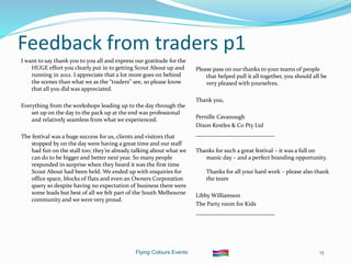 Flying Colours Events 15
Feedback from traders p1
I want to say thank you to you all and express our gratitude for the
HUGE effort you clearly put in to getting Scout About up and
running in 2012. I appreciate that a lot more goes on behind
the scenes than what we as the “traders” see, so please know
that all you did was appreciated.
Everything from the workshops leading up to the day through the
set up on the day to the pack up at the end was professional
and relatively seamless from what we experienced.
The festival was a huge success for us, clients and visitors that
stopped by on the day were having a great time and our staff
had fun on the stall too; they’re already talking about what we
can do to be bigger and better next year. So many people
responded in surprise when they heard it was the first time
Scout About had been held. We ended up with enquiries for
office space, blocks of flats and even an Owners Corporation
query so despite having no expectation of business there were
some leads but best of all we felt part of the South Melbourne
community and we were very proud.
Please pass on our thanks to your teams of people
that helped pull it all together, you should all be
very pleased with yourselves.
Thank you,
Pernille Cavanough
Dixon Kestles & Co Pty Ltd
___________________________
Thanks for such a great festival – it was a full on
manic day – and a perfect branding opportunity.
Thanks for all your hard work – please also thank
the team
Libby Williamson
The Party room for Kids
___________________________
 