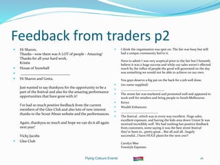 Flying Colours Events 16
Feedback from traders p2
 Hi Sharon,
Thanks - wow there was A LOT of people - Amazing!
Thanks for all your hard work,
Kristie
 House of Snowball
 ___________________________
 Hi Sharon and Greta,
Just wanted to say thankyou for the opportunity to be a
part of the festival and also for the amazing performance
opportunities that have gone with it!
I've had so much positive feedback from the current
members of the Glee Club and also lots of new interest
thanks to the Scout About website and the performances.
Again, thankyou so much and hope we can do it all again
next year!
Vicky Jacobs
 Glee Club
 I think the organisation was spot on. The fair was busy but still
had a unique community feel to it.
Have to admit I was very sceptical prior to the fair but I honestly
believe it was a huge success and while our sales weren't effected
much by the influx of people the good will generated on the day
was something we would not be able to achieve on our own.
You guys deserve a big pat on the back for a job well done.
 (no name supplied)
 ___________________________
 The street fair was marketed and promoted well and appeared to
work well for retailers and bring people to South Melbourne.
 Keryn
 Wealth Enhancers
 _______________________
 The festival...which was in every way excellent. Huge sales,
excellent exposure, and having the kids area down Union St was
received incredibly well. We had nothing but positive feedback
from customers, some saying it was the best street festival
they've been to...pretty great… But all and all...hugely
successful...I have HUGE plans for the next one!!
Carolyn Mee
Freestyle Espresso
 
