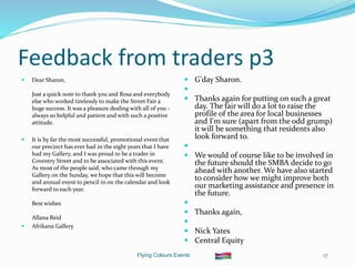 Flying Colours Events 17
Feedback from traders p3
 Dear Sharon,
Just a quick note to thank you and Rosa and everybody
else who worked tirelessly to make the Street Fair a
huge success. It was a pleasure dealing with all of you -
always so helpful and patient and with such a positive
attitude.
 It is by far the most successful, promotional event that
our precinct has ever had in the eight years that I have
had my Gallery, and I was proud to be a trader in
Coventry Street and to be associated with this event.
As most of the people said, who came through my
Gallery on the Sunday, we hope that this will become
and annual event to pencil in on the calendar and look
forward to each year.
Best wishes
Allana Reid
 Afrikana Gallery
 G'day Sharon.

 Thanks again for putting on such a great
day. The fair will do a lot to raise the
profile of the area for local businesses
and I'm sure (apart from the odd grump)
it will be something that residents also
look forward to.

 We would of course like to be involved in
the future should the SMBA decide to go
ahead with another. We have also started
to consider how we might improve both
our marketing assistance and presence in
the future.

 Thanks again,

 Nick Yates
 Central Equity
 