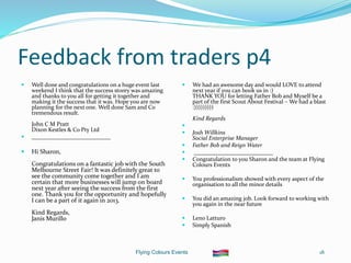 Flying Colours Events 18
Feedback from traders p4
 Well done and congratulations on a huge event last
weekend I think that the success storey was amazing
and thanks to you all for getting it together and
making it the success that it was. Hope you are now
planning for the next one. Well done Sam and Co
tremendous result.
John C M Pratt
Dixon Kestles & Co Pty Ltd
 ___________________________
 Hi Sharon,
Congratulations on a fantastic job with the South
Melbourne Street Fair! It was definitely great to
see the community come together and I am
certain that more businesses will jump on board
next year after seeing the success from the first
one. Thank you for the opportunity and hopefully
I can be a part of it again in 2013.
Kind Regards,
Janis Murillo
 We had an awesome day and would LOVE to attend
next year if you can book us in :)
THANK YOU for letting Father Bob and Myself be a
part of the first Scout About Festival – We had a blast
:)))))))))
Kind Regards

 Josh Willkins
Social Enterprise Manager
 Father Bob and Reign Water
 ___________________________
 Congratulation to you Sharon and the team at Flying
Colours Events
 You professionalism showed with every aspect of the
organisation to all the minor details
 You did an amazing job. Look forward to working with
you again in the near future
 Leno Latturo
 Simply Spanish
 