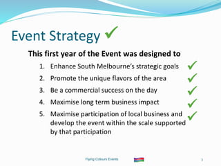 Flying Colours Events 3
Event Strategy 
This first year of the Event was designed to
1. Enhance South Melbourne’s strategic goals
2. Promote the unique flavors of the area
3. Be a commercial success on the day
4. Maximise long term business impact
5. Maximise participation of local business and
develop the event within the scale supported
by that participation





 