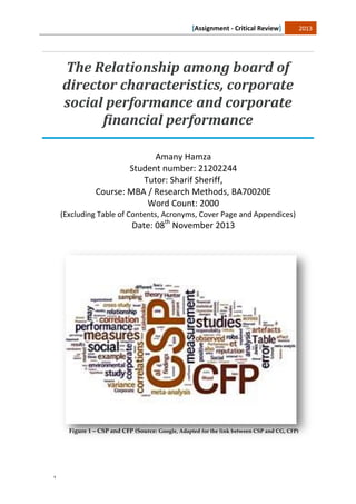 [Assignment - Critical Review] 2013
¹
The Relationship among board of
director characteristics, corporate
social performance and corporate
financial performance
Amany Hamza
Student number: 21202244
Tutor: Sharif Sheriff,
Course: MBA / Research Methods, BA70020E
Word Count: 2000
(Excluding Table of Contents, Acronyms, Cover Page and Appendices)
Date: 08th
November 2013
Figure 1 – CSP and CFP (Source: Google, Adapted for the link between CSP and CG, CFP)
 