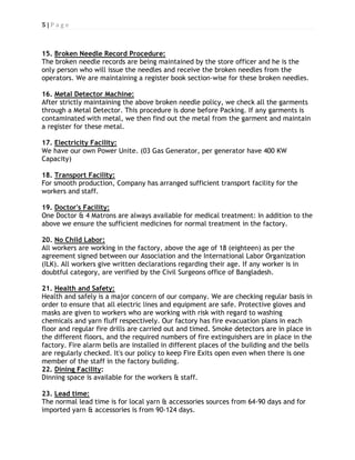 5 | P a g e
15.
The broken needle records are being maintained by the store officer and he is the
only person who will issue the needles and receive the broken needles from the
operators. We are maintaining a register book section-wise for these broken needles.
Broken Needle Record Procedure:
16.
After strictly maintaining the above broken needle policy, we check all the garments
through a Metal Detector. This procedure is done before Packing. If any garments is
contaminated with metal, we then find out the metal from the garment and maintain
a register for these metal.
Metal Detector Machine:
17.
We have our own Power Unite. (03 Gas Generator, per generator have 400 KW
Capacity)
Electricity Facility:
18.
For smooth production, Company has arranged sufficient transport facility for the
workers and staff.
Transport Facility:
19.
One Doctor & 4 Matrons are always available for medical treatment: In addition to the
above we ensure the sufficient medicines for normal treatment in the factory.
Doctor's Facility:
20.
All workers are working in the factory, above the age of 18 (eighteen) as per the
agreement signed between our Association and the International Labor Organization
(ILK). All workers give written declarations regarding their age. If any worker is in
doubtful category, are verified by the Civil Surgeons office of Bangladesh.
No Child Labor:
21.
Health and safely is a major concern of our company. We are checking regular basis in
order to ensure that all electric lines and equipment are safe. Protective gloves and
masks are given to workers who are working with risk with regard to washing
chemicals and yarn fluff respectively. Our factory has fire evacuation plans in each
floor and regular fire drills are carried out and timed. Smoke detectors are in place in
the different floors, and the required numbers of fire extinguishers are in place in the
factory. Fire alarm bells are installed in different places of the building and the bells
are regularly checked. It's our policy to keep Fire Exits open even when there is one
member of the staff in the factory building.
Health and Safety:
22. Dining Facility
Dinning space is available for the workers & staff.
:
23.
The normal lead time is for local yarn & accessories sources from 64-90 days and for
imported yarn & accessories is from 90-124 days.
Lead time:
 