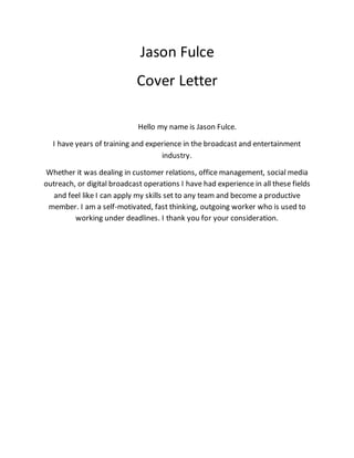 Jason Fulce
Cover Letter
Hello my name is Jason Fulce.
I have years of training and experience in the broadcast and entertainment
industry.
Whether it was dealing in customer relations, office management, social media
outreach, or digital broadcast operations I have had experience in all these fields
and feel like I can apply my skills set to any team and become a productive
member. I am a self-motivated, fast thinking, outgoing worker who is used to
working under deadlines. I thank you for your consideration.
 