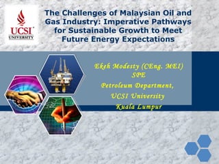 LOGO The Challenges of Malaysian Oil and
Gas Industry: Imperative Pathways
for Sustainable Growth to Meet
Future Energy Expectations
Ekeh Modesty (CEng. MEI)
SPE
Petroleum Department,
UCSI University
Kuala Lumpur
 