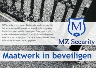 MZ Security is een jonge dynamische onderneming die
het voor u mogelijk maakt uw waardevolle omgeving
in één keer optimaal te beveiligen. Door haar brede
scala van leveranciers heeft u altijd de beste kwaliteit
voor de scherpste prijzen. Zie de achterzijde voor meer
informatie en onze contactgegevens.




Maatwerk in beveiligen
 