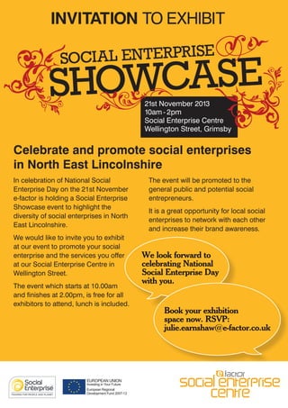 INVITATION TO EXHIBIT
SOCIAL ENTERPRISE

HOWCASE
S
21st November 2013
10am - 2pm
Social Enterprise Centre
Wellington Street, Grimsby

Celebrate and promote social enterprises
in North East Lincolnshire
In celebration of National Social
Enterprise Day on the 21st November
e-factor is holding a Social Enterprise
Showcase event to highlight the
diversity of social enterprises in North
East Lincolnshire.
We would like to invite you to exhibit
at our event to promote your social
enterprise and the services you offer
at our Social Enterprise Centre in
Wellington Street.
The event which starts at 10.00am
and finishes at 2.00pm, is free for all
exhibitors to attend, lunch is included.

The event will be promoted to the
general public and potential social
entrepreneurs.
It is a great opportunity for local social
enterprises to network with each other
and increase their brand awareness.

We look forward to
celebrating National
Social Enterprise Day
with you.
Book your exhibition
space now. RSVP:
julie.earnshaw@e-factor.co.uk

 