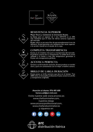 Atención al cliente: 976 405 600
horeco.adi@arc-intl.com
ACÚSTICA PERFECTA
Gracias a su formulación exclusiva, Krysta produce un sonido
claro y puro en consonancia con el mejor cristalino sonoro.
BRILLO DE LARGA DURACIÓN
Krysta posee un brillo extremo que dura en el tiempo. Tras
2000 ciclos en lavavajillas profesional, Krysta conserva su brillo
y transparencia originales.
RESISTENCIA SUPERIOR
Mayor finura y resistencia: la innovación Krysta.
La boca: para un espesor de 1 mm, KRYSTA es un 30%
más resistente que el resto de vidrios sonoros superiores
del mercado.
El pie: sobre un pie extra fino de aproximadamente 6 mm de
diámetro, Krysta garantiza una resistencia dos veces superior
a la torsión manual en el secado de la copa.
COMPLETA TRANSPARENCIA
Krysta es el cristalino más puro y transparente del mercado.
El perfecto control de su composición, la calidad de la arena
utilizada y la fusión a muy alta temperatura garantizan a
Krysta una transparencia perfecta.
Visita nuestra web www.arcoroc.es
www.chefsommelier.com,
nuestros blogs
www.arcorocprofessional.com,
www.chefandsommelier.es
y síguenos en:
 