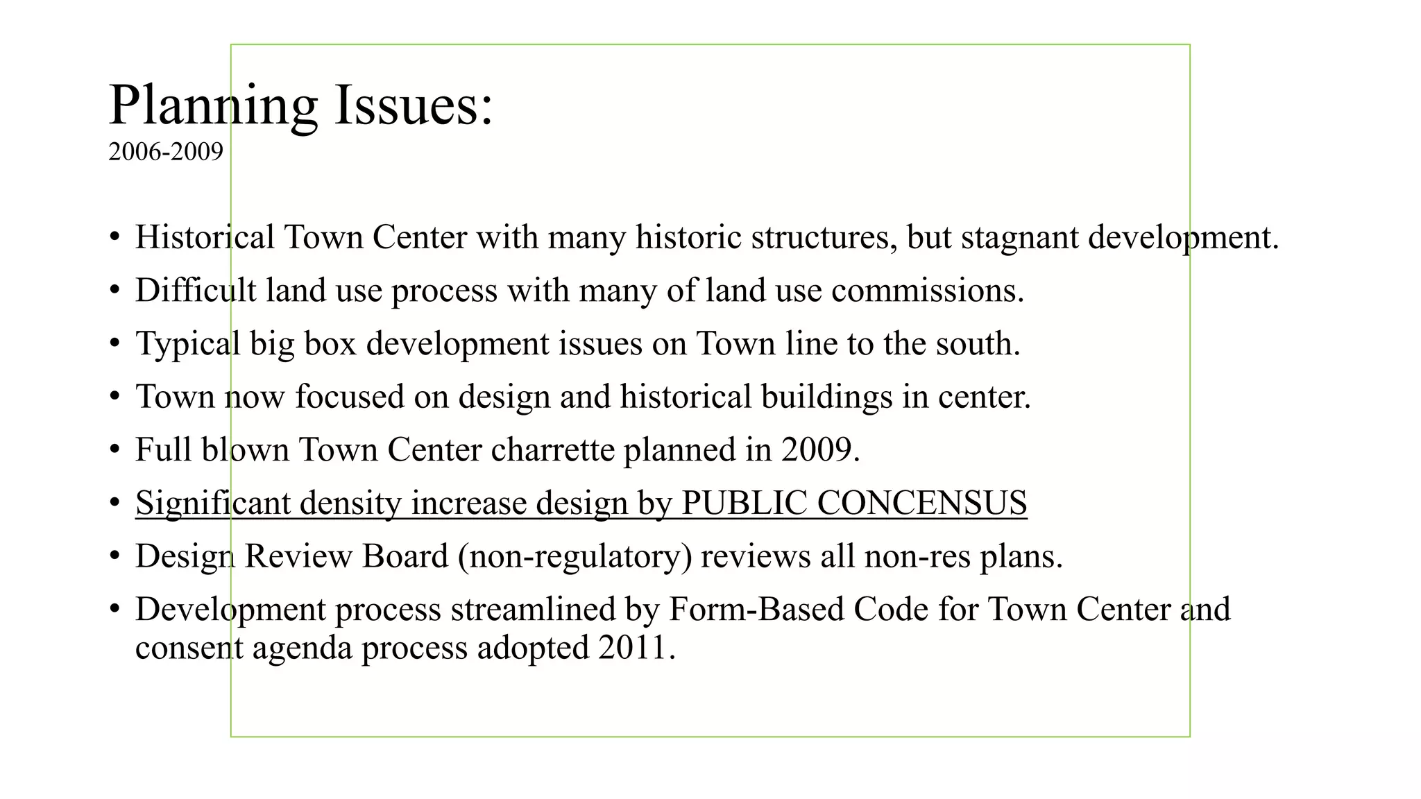Planning Issues:
2006-2009
• Historical Town Center with many historic structures, but stagnant development.
• Difficult land use process with many of land use commissions.
• Typical big box development issues on Town line to the south.
• Town now focused on design and historical buildings in center.
• Full blown Town Center charrette planned in 2009.
• Significant density increase design by PUBLIC CONCENSUS
• Design Review Board (non-regulatory) reviews all non-res plans.
• Development process streamlined by Form-Based Code for Town Center and
consent agenda process adopted 2011.
 