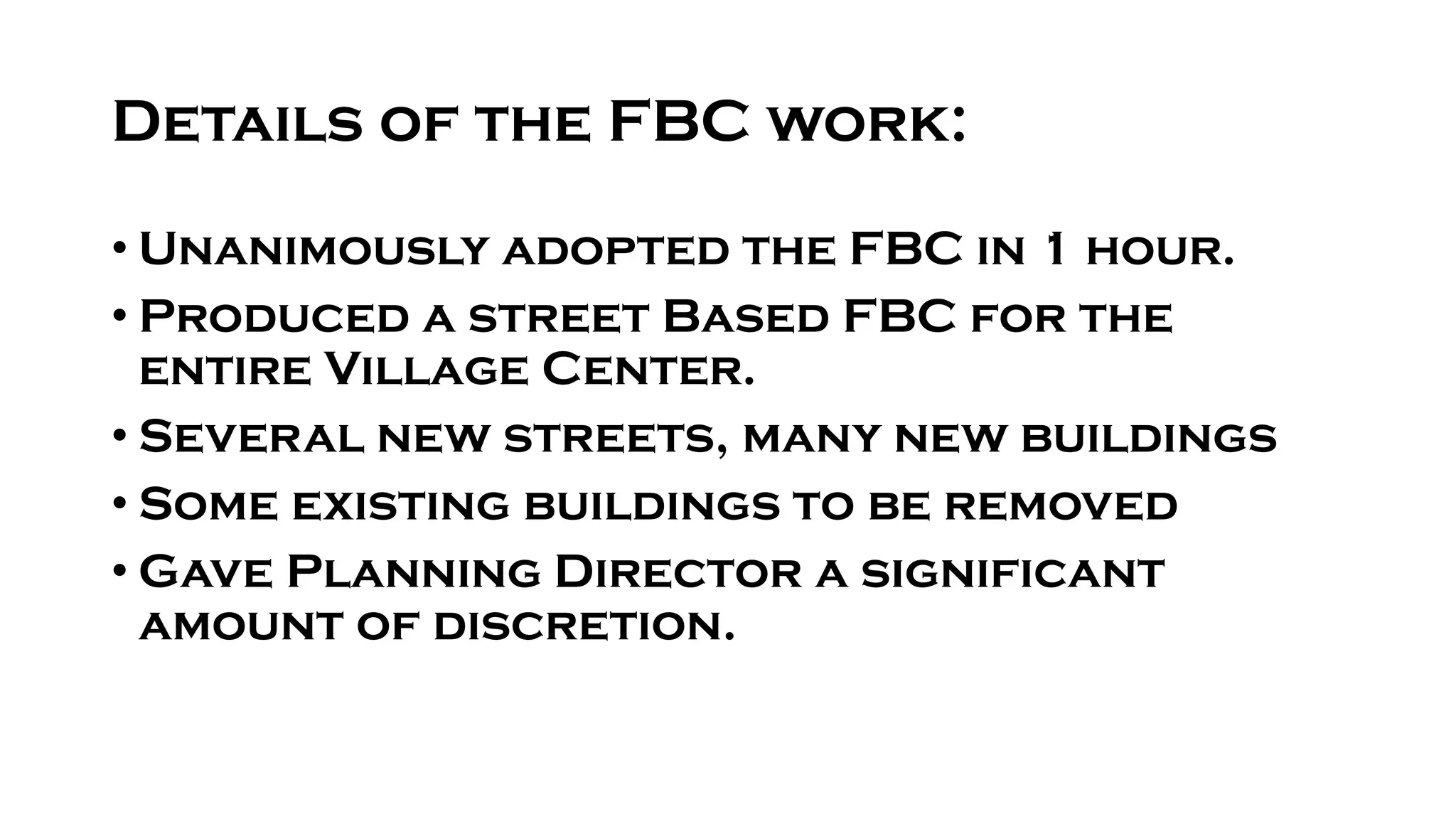Details of the FBC work:
• Unanimously adopted the FBC in 1 hour.
• Produced a street Based FBC for the
entire Village Center.
• Several new streets, many new buildings
• Some existing buildings to be removed
• Gave Planning Director a significant
amount of discretion.
 