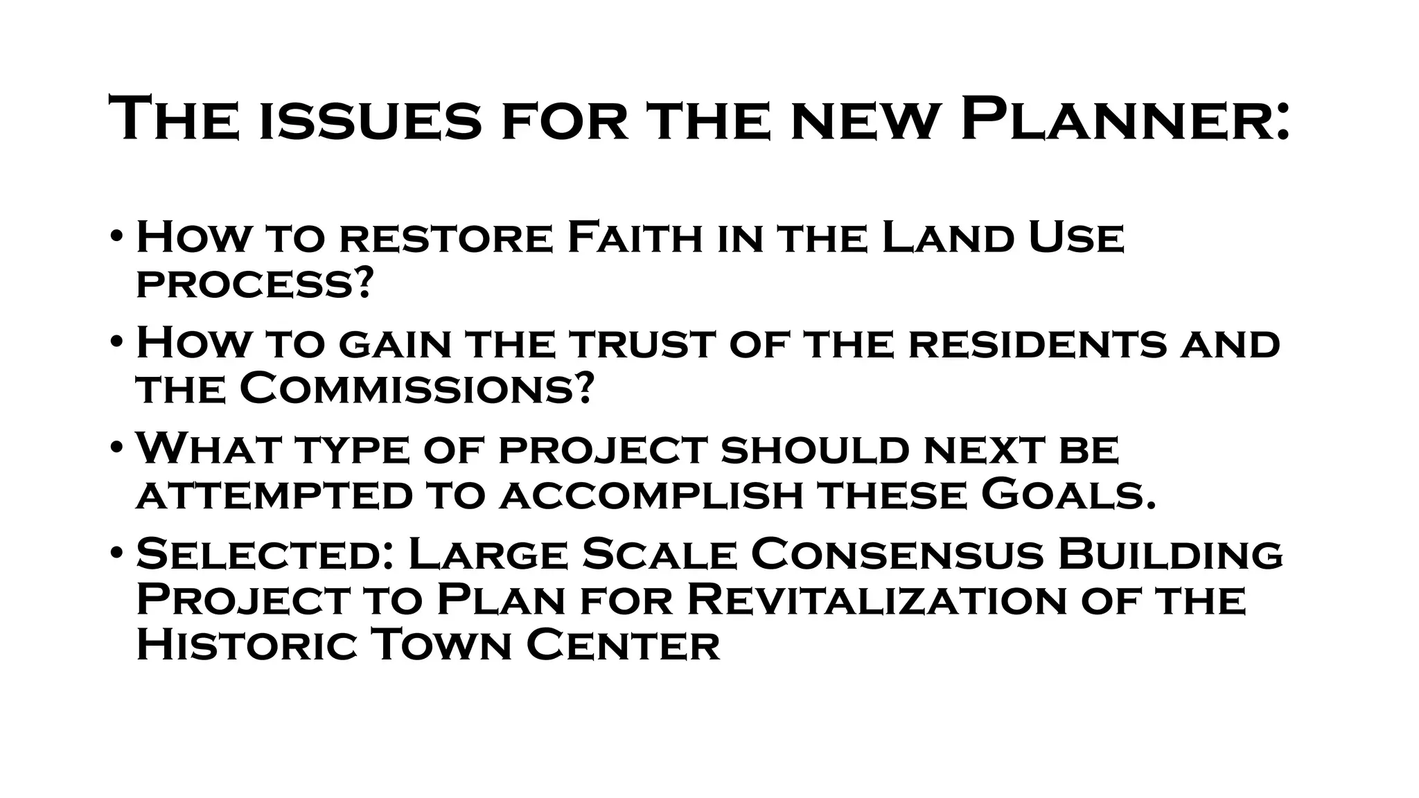 The issues for the new Planner:
• How to restore Faith in the Land Use
process?
• How to gain the trust of the residents and
the Commissions?
• What type of project should next be
attempted to accomplish these Goals.
• Selected: Large Scale Consensus Building
Project to Plan for Revitalization of the
Historic Town Center
 