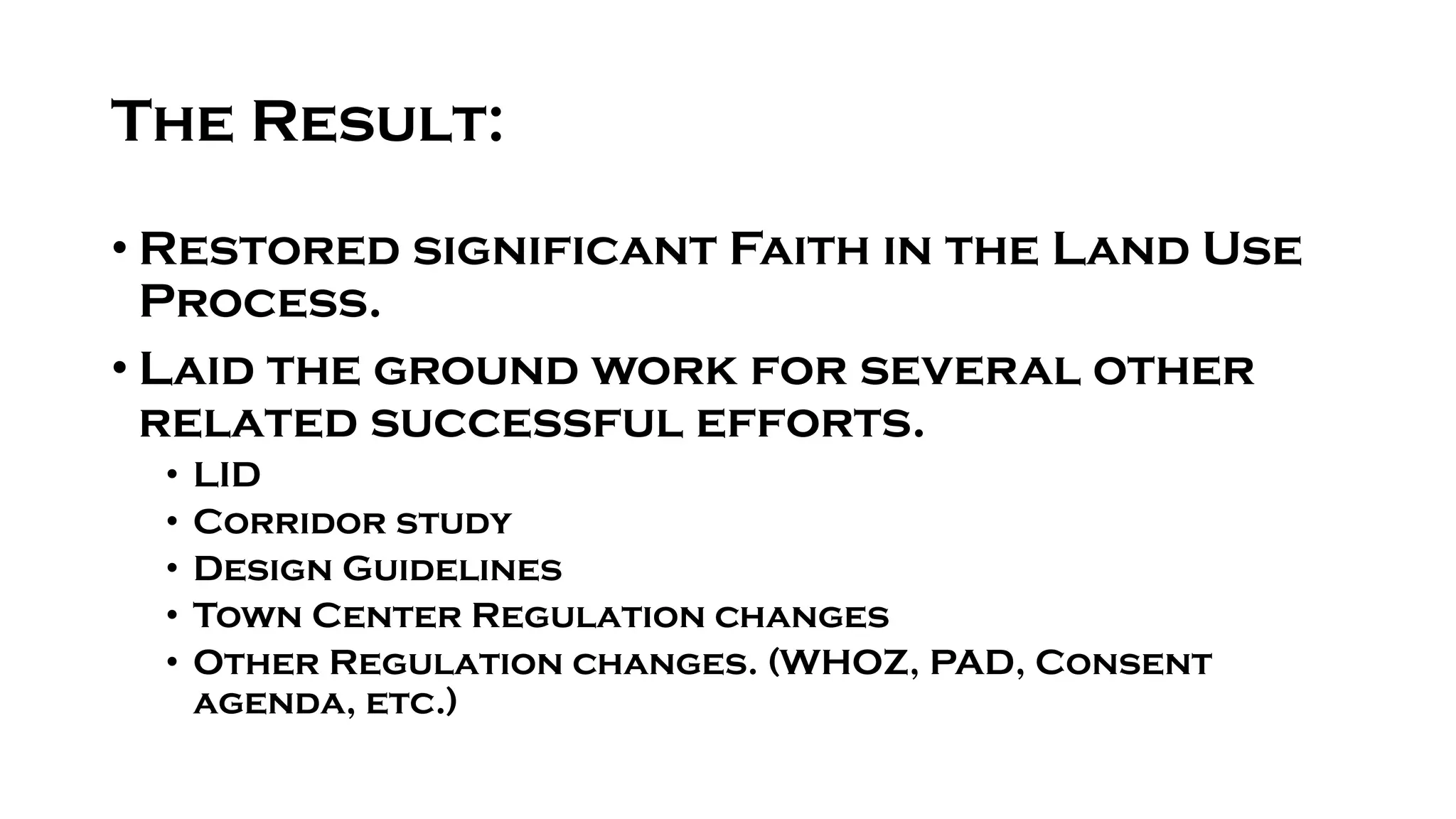 The Result:
• Restored significant Faith in the Land Use
Process.
• Laid the ground work for several other
related successful efforts.
• LID
• Corridor study
• Design Guidelines
• Town Center Regulation changes
• Other Regulation changes. (WHOZ, PAD, Consent
agenda, etc.)
 