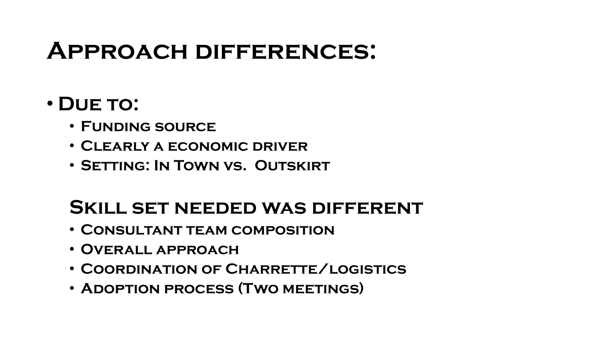 Approach differences:
• Due to:
• Funding source
• Clearly a economic driver
• Setting: In Town vs. Outskirt
Skill set needed was different
• Consultant team composition
• Overall approach
• Coordination of Charrette/logistics
• Adoption process (Two meetings)
 