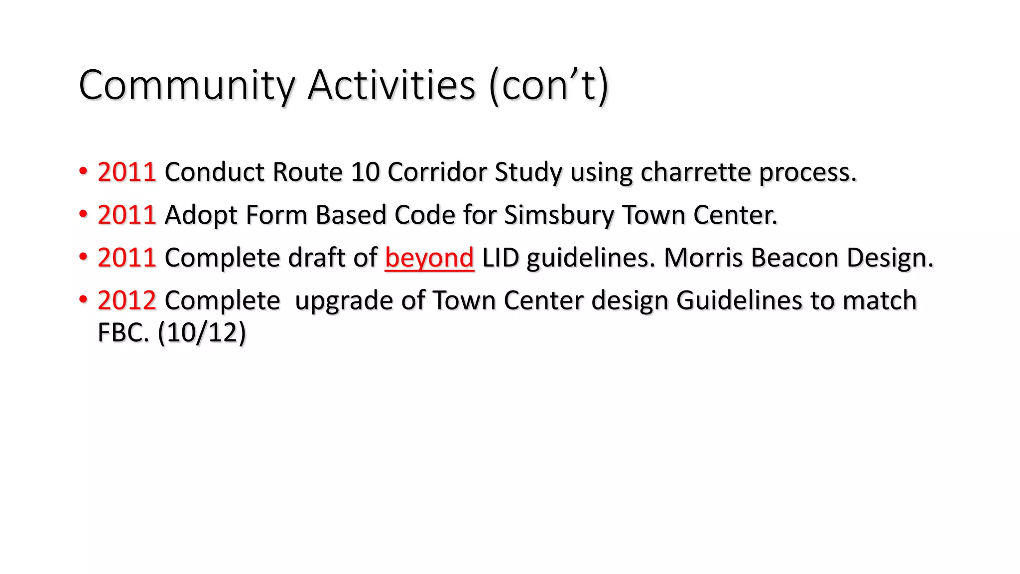 Community Activities (con’t)
• 2011 Conduct Route 10 Corridor Study using charrette process.
• 2011 Adopt Form Based Code for Simsbury Town Center.
• 2011 Complete draft of beyond LID guidelines. Morris Beacon Design.
• 2012 Complete upgrade of Town Center design Guidelines to match
FBC. (10/12)
 