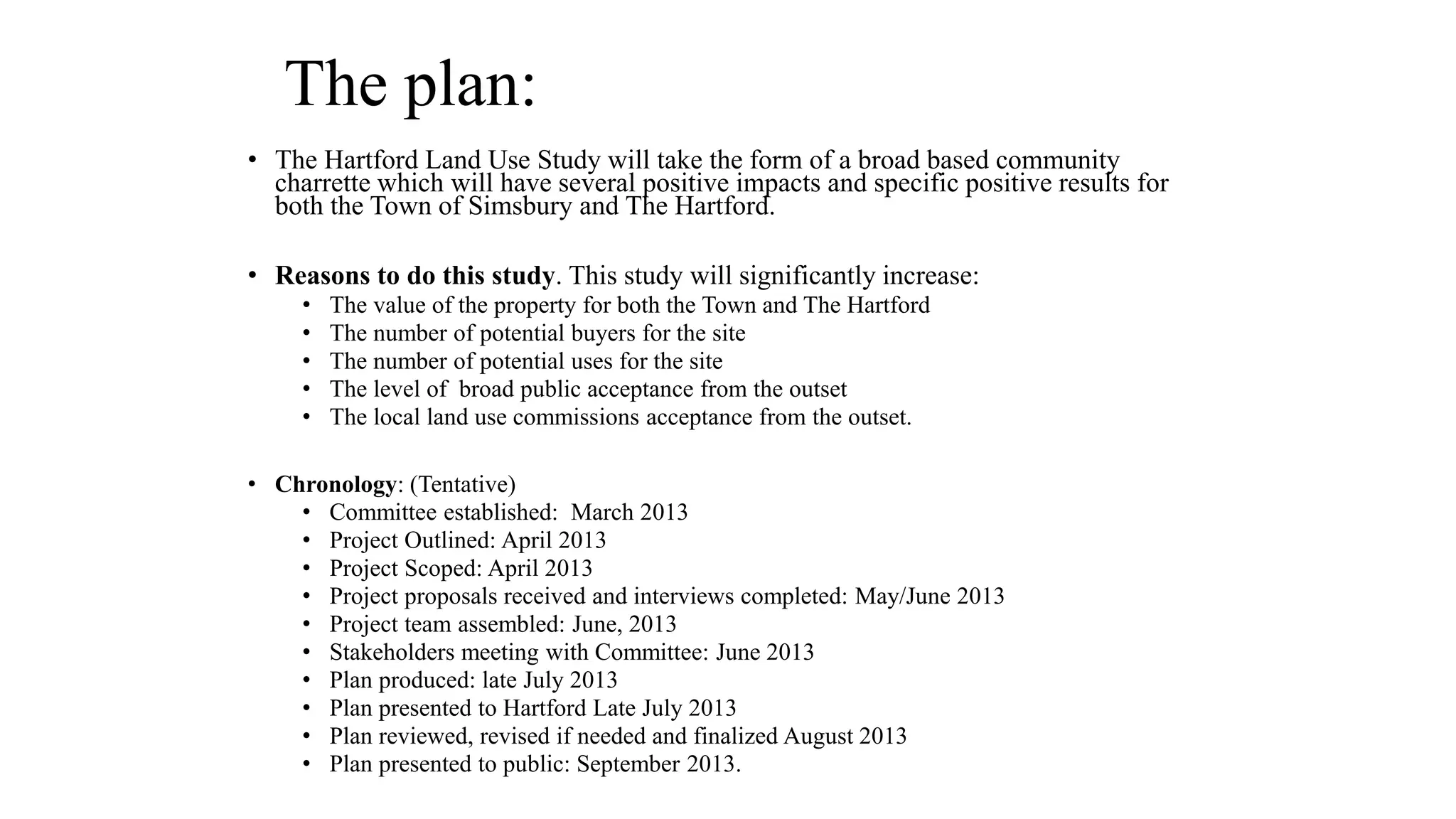 The plan:
• The Hartford Land Use Study will take the form of a broad based community
charrette which will have several positive impacts and specific positive results for
both the Town of Simsbury and The Hartford.
• Reasons to do this study. This study will significantly increase:
• The value of the property for both the Town and The Hartford
• The number of potential buyers for the site
• The number of potential uses for the site
• The level of broad public acceptance from the outset
• The local land use commissions acceptance from the outset.
• Chronology: (Tentative)
• Committee established: March 2013
• Project Outlined: April 2013
• Project Scoped: April 2013
• Project proposals received and interviews completed: May/June 2013
• Project team assembled: June, 2013
• Stakeholders meeting with Committee: June 2013
• Plan produced: late July 2013
• Plan presented to Hartford Late July 2013
• Plan reviewed, revised if needed and finalized August 2013
• Plan presented to public: September 2013.
 