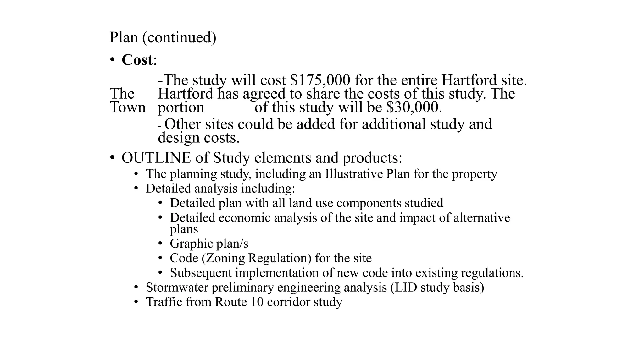 Plan (continued)
• Cost:
-The study will cost $175,000 for the entire Hartford site.
The Hartford has agreed to share the costs of this study. The
Town portion of this study will be $30,000.
- Other sites could be added for additional study and
design costs.
• OUTLINE of Study elements and products:
• The planning study, including an Illustrative Plan for the property
• Detailed analysis including:
• Detailed plan with all land use components studied
• Detailed economic analysis of the site and impact of alternative
plans
• Graphic plan/s
• Code (Zoning Regulation) for the site
• Subsequent implementation of new code into existing regulations.
• Stormwater preliminary engineering analysis (LID study basis)
• Traffic from Route 10 corridor study
 
