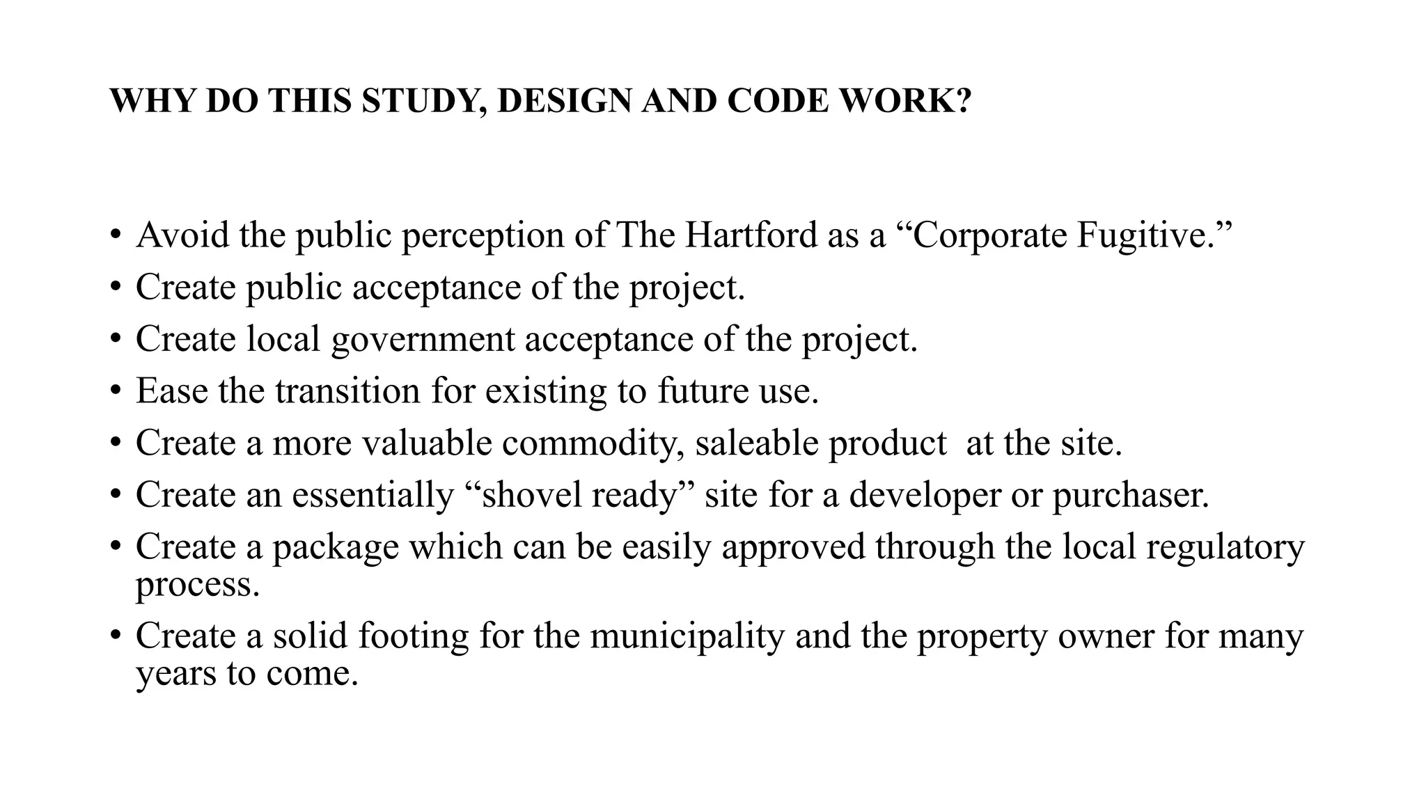 WHY DO THIS STUDY, DESIGN AND CODE WORK?
• Avoid the public perception of The Hartford as a “Corporate Fugitive.”
• Create public acceptance of the project.
• Create local government acceptance of the project.
• Ease the transition for existing to future use.
• Create a more valuable commodity, saleable product at the site.
• Create an essentially “shovel ready” site for a developer or purchaser.
• Create a package which can be easily approved through the local regulatory
process.
• Create a solid footing for the municipality and the property owner for many
years to come.
 