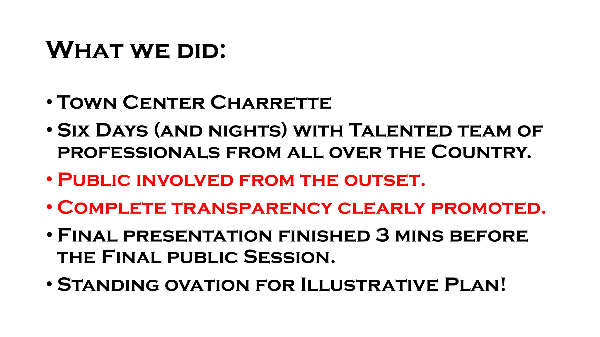What we did:
• Town Center Charrette
• Six Days (and nights) with Talented team of
professionals from all over the Country.
• Public involved from the outset.
• Complete transparency clearly promoted.
• Final presentation finished 3 mins before
the Final public Session.
• Standing ovation for Illustrative Plan!
 
