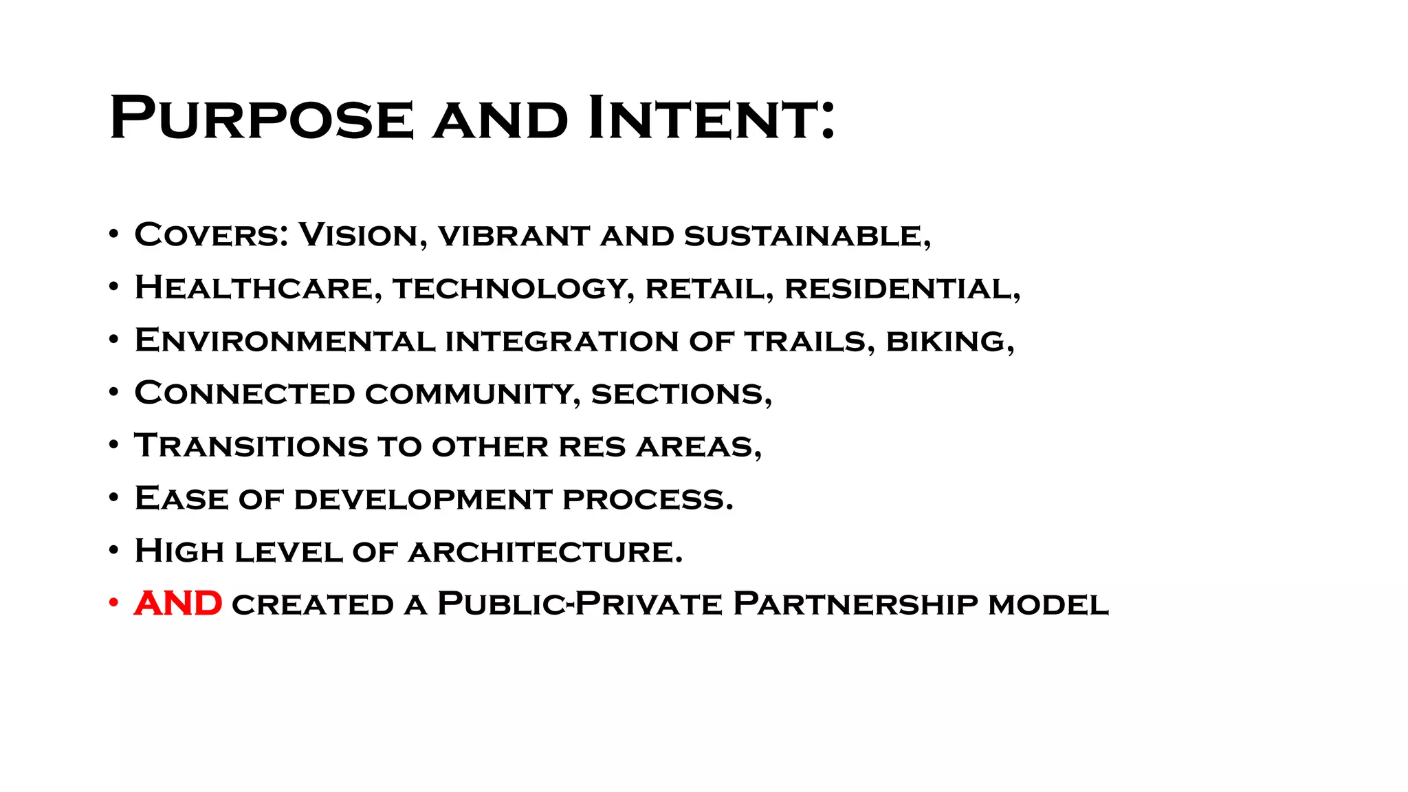 Purpose and Intent:
• Covers: Vision, vibrant and sustainable,
• Healthcare, technology, retail, residential,
• Environmental integration of trails, biking,
• Connected community, sections,
• Transitions to other res areas,
• Ease of development process.
• High level of architecture.
• AND created a Public-Private Partnership model
 