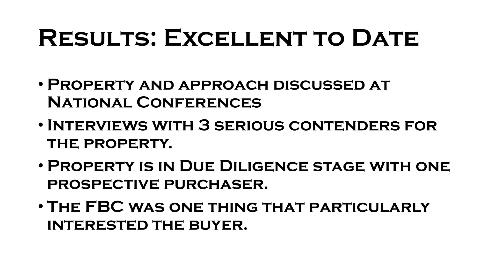 Results: Excellent to Date
• Property and approach discussed at
National Conferences
• Interviews with 3 serious contenders for
the property.
• Property is in Due Diligence stage with one
prospective purchaser.
• The FBC was one thing that particularly
interested the buyer.
 