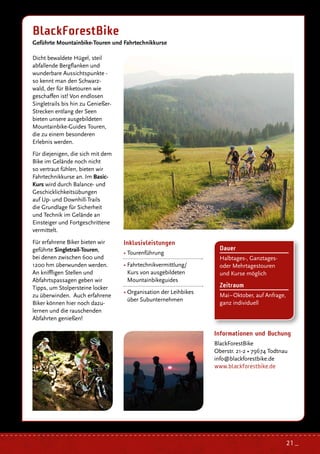 Inklusivleistungen
• Tourenführung
• Fahrtechnikvermittlung/
Kurs von ausgebildeten
Mountainbikeguides
• Organisation der Leihbikes
über Subunternehmen
Dicht bewaldete Hügel, steil
abfallende Bergflanken und
wunderbare Aussichtspunkte -
so kennt man den Schwarz-
wald, der für Biketouren wie
geschaffen ist! Von endlosen
Singletrails bis hin zu Genießer-
Strecken entlang der Seen
bieten unsere ausgebildeten
Mountainbike-Guides Touren,
die zu einem besonderen
Erlebnis werden.
Für diejenigen, die sich mit dem
Bike im Gelände noch nicht
so vertraut fühlen, bieten wir
Fahrtechnikkurse an. Im Basic-
Kurs wird durch Balance- und
Geschicklichkeitsübungen
auf Up- und Downhill-Trails
die Grundlage für Sicherheit
und Technik im Gelände an
Einsteiger und Fortgeschrittene
vermittelt.
Für erfahrene Biker bieten wir
geführte Singletrail-Touren,
bei denen zwischen 600 und
1200 hm überwunden werden.
An kniffligen Stellen und
Abfahrtspassagen geben wir
Tipps, um Stolpersteine locker
zu überwinden. Auch erfahrene
Biker können hier noch dazu-
lernen und die rauschenden
Abfahrten genießen!
BlackForestBike
Geführte Mountainbike-Touren und Fahrtechnikkurse
Informationen und Buchung
BlackForestBike
Oberstr. 21-2 • 79674 Todtnau
info@blackforestbike.de
www.blackforestbike.de
Dauer
Halbtages-, Ganztages-
oder Mehrtagestouren
und Kurse möglich
Zeitraum
Mai–Oktober, auf Anfrage,
ganz individuell
21 _
 