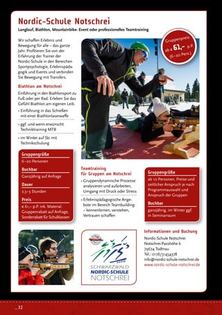 Wir schaffen Erlebnis und
Bewegung für alle – das ganze
Jahr. Profitieren Sie von der
Erfahrung der Trainer der
Nordic-Schule in den Bereichen
Sportpsychologie, Erlebnispäda-
gogik und Events und verbinden
Sie Bewegung mit Transfers.
Nordic-Schule Notschrei
Langlauf, Biathlon, Mountainbike- Event oder professionelles Teamtraining
Informationen und Buchung
Nordic-Schule Notschrei
Notschrei-Passhöhe 6
79674 Todtnau
Tel.: 0176/31454378
info@nordic-schule-notschrei.de
www.nordic-schule-notschrei.de
Gruppenpreis:
ab € 61,- p.P.
(6–20 Pers.)
Biathlon am Notschrei
Einführung in den Biathlonsport zu
Fuß oder per Rad. Erleben Sie das
Gefühl Biathlon am eigenen Leib.
• Einführung in das Schießen
mit einer Biathlonlaserwaffe
• ggf. und wenn erwünscht
Techniktraining MTB
• im Winter auf Ski mit
Technikschulung
Gruppengröße
6–20 Personen
Buchbar
Ganzjährig auf Anfrage
Dauer
2,5–3 Stunden
Preis
€ 61,– p.P. ink. Material.
Gruppenrabatt auf Anfrage,
Sonderrabatt für Schulklassen
Gruppengröße
ab 10 Personen, Preise und
zeitlicher Anspruch je nach
Programmauswahl und
Anspruch der Gruppen
Buchbar
ganzjährig, im Winter ggf.
in Seminarraum
Teamtraining
für Gruppen am Notschrei
• Gruppendynamische Prozesse
analysieren und aufarbeiten,
Umgang mit Druck oder Stress
• Erlebnispädagogische Ange-
bote im Bereich Teambuilding
– kennenlernen, verstehen,
Vertrauen schaffen
_ 32
 