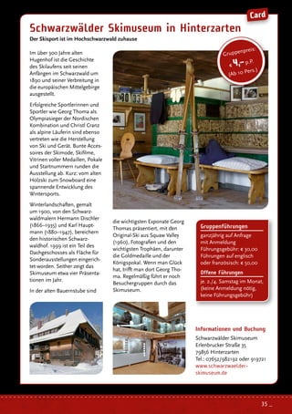 Gruppenführungen
ganzjährig auf Anfrage
mit Anmeldung
Führungsgebühr: € 30,00
Führungen auf englisch
oder französisch: € 50,00
Offene Führungen
je. 2./4. Samstag im Monat,
(keine Anmeldung nötig,
keine Führungsgebühr)
Im über 300 Jahre alten
Hugenhof ist die Geschichte
des Skilaufens seit seinen
Anfängen im Schwarzwald um
1890 und seiner Verbreitung in
die europäischen Mittelgebirge
ausgestellt.
Erfolgreiche Sportlerinnen und
Sportler wie Georg Thoma als
Olympiasieger der Nordischen
Kombination und Christl Cranz
als alpine Läuferin sind ebenso
vertreten wie die Herstellung
von Ski und Gerät. Bunte Acces-
soires der Skimode, Skifilme,
Vitrinen voller Medaillen, Pokale
und Startnummern runden die
Ausstellung ab. Kurz: vom alten
Holzski zum Snowboard eine
spannende Entwicklung des
Wintersports.
Winterlandschaften, gemalt
um 1900, von den Schwarz-
waldmalern Hermann Dischler
(1866–1935) und Karl Haupt-
mann (1880–1947), bereichern
den historischen Schwarz-
waldhof. 1999 ist ein Teil des
Dachgeschosses als Fläche für
Sonderausstellungen eingerich-
tet worden. Seither zeigt das
Skimuseum etwa vier Präsenta-
tionen im Jahr.
In der alten Bauernstube sind
Schwarzwälder Skimuseum in Hinterzarten
Der Skisport ist im Hochschwarzwald zuhause
Informationen und Buchung
Schwarzwälder Skimuseum
Erlenbrucker Straße 35
79856 Hinterzarten
Tel.: 07652/982192 oder 919721
www.schwarzwaelder-
skimuseum.de
Gruppenpreis:
€ 4,–p.P.
(Ab 10 Pers.)
die wichtigsten Exponate Georg
Thomas präsentiert, mit den
Original-Ski aus Squaw Valley
(1960), Fotografien und den
wichtigsten Trophäen, darunter
die Goldmedaille und der
Königspokal. Wenn man Glück
hat, trifft man dort Georg Tho-
ma. Regelmäßig führt er noch
Besuchergruppen durch das
Skimuseum.
Card
35 _
 