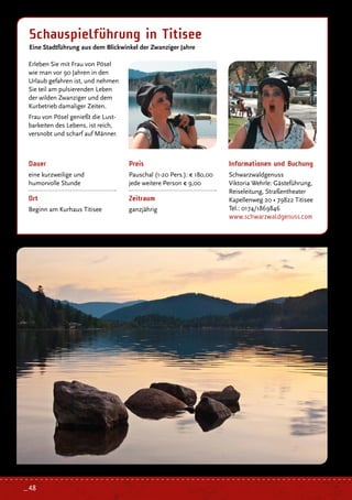 Schauspielführung in Titisee
Eine Stadtführung aus dem Blickwinkel der Zwanziger Jahre
Dauer
eine kurzweilige und
humorvolle Stunde
Ort
Beginn am Kurhaus Titisee
Preis
Pauschal (1-20 Pers.): € 180,00
jede weitere Person € 9,00
Zeitraum
ganzjährig
Erleben Sie mit Frau von Pösel
wie man vor 90 Jahren in den
Urlaub gefahren ist, und nehmen
Sie teil am pulsierenden Leben
der wilden Zwanziger und dem
Kurbetrieb damaliger Zeiten.
Frau von Pösel genießt die Lust-
barkeiten des Lebens, ist reich,
versnobt und scharf auf Männer.
Informationen und Buchung
Schwarzwaldgenuss
Viktoria Wehrle: Gästeführung,
Reiseleitung, Straßentheater
Kapellenweg 20 • 79822 Titisee
Tel.: 0174/1869846
www.schwarzwaldgenuss.com
_ 48
 