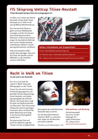 Nacht in Weiß am Titisee
Im Juli 2016 in der Seestraße
FIS Skisprung Weltcup Titisee-Neustadt
Titisee-Neustadt springt erneut als Austragungsort ein
Im März 2016 richten der Skiclub
Neustadt und die Stadt Titisee-
Neustadt zum 8. Mal ein Ski-
sprung-Weltcup-Wochenende aus.
Die internationale Skisprun-
gelite wird zwei Wettbewerbe
austragen und den Zuschauern
spannende Sportmomente
bescheren. Einheimische Vereine
sorgen für das leibliche Wohl der
Fans und ein Stadionsprecher
unterhält das Publikum mit Ski-
sprunginformationen und Musik.
Viele ehrenamtliche Helfer
werden dazu beitragen, dass sich
die Gäste, die Sportler und die
Offiziellen an der Hochfirst-
schanze wohl fühlen.
Informationen und Buchung
Hochschwarzwald
Tourismus GmbH
Freiburger Str. 1
79856 Hinterzarten
Tel.: 07652/1206-0
www.hochschwarzwald.de
Am 16.07.2016 lockt die
„Nacht in Weiß“ Gäste aller
Altersgruppen an den Titisee.
Freuen Sie sich auf ein buntes
Unterhaltungsprogramm und
genießen Sie das abwechslungs-
reiche Getränke- und Verkös-
tigungsangebot der örtlichen
Vereine. Das Kucky-Team sorgt
für Spiel und Spaß bei den klei-
nen Besuchern. Den fulminanten
Höhepunkt setzt ein prächtiges
Feuerwerk, bevor mit Musik bei
bester Bewirtung noch lange
in die Sommernacht gefeiert
werden kann.*
Das glamouröse Fest wird
durch die idyllische Lage des
Titisees und die unvergleichliche
Atmosphäre der weiß dekorierten
Seestraße ideal umrahmt.
Um die besondere Note der
„Nacht in Weiß“ zu unterstrei-
chen, bitten wir die Besucher,
sich weiß zu kleiden.
*
Musik bis 24 Uhr; Bewirtung bis 1 Uhr
Weitere Informationen und Gruppentickets
Email: tickets@weltcupskispringen.de
Im Internet unter: www.weltcupskispringen.de
Tel.: 07652/1206-30 (Hochschwarzwald Tourismus GmbH)
49 _
 