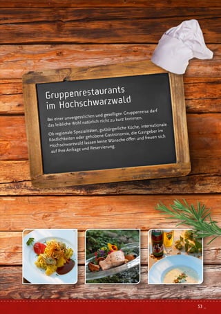 Gruppenrestaurants
im Hochschwarzwald
Bei einer unvergesslichen und geselligen Gruppenreise darf
das leibliche Wohl natürlich nicht zu kurz kommen.
Ob regionale Spezialitäten, gutbürgerliche Küche, internationale
Köstlichkeiten oder gehobene Gastronomie, die Gastgeber im
Hochschwarzwald lassen keine Wünsche offen und freuen sich
auf Ihre Anfrage und Reservierung.
53 _
 