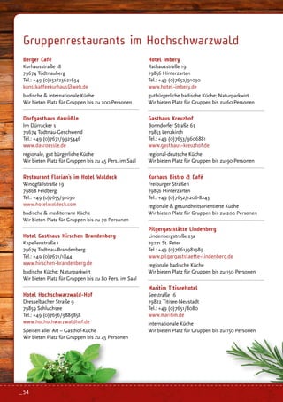 Berger Café
Kurhausstraße 18
79674 Todtnauberg
Tel.: +49 (0)152/23621634
kunstkaffeekurhaus@web.de
badische  internationale Küche
Wir bieten Platz für Gruppen bis zu 200 Personen
Dorfgasthaus dasrößle
Im Dürracker 3
79674 Todtnau-Geschwend
Tel.: +49 (0)7671/9925446
www.dasroessle.de
regionale, gut bürgerliche Küche
Wir bieten Platz für Gruppen bis zu 45 Pers. im Saal
Restaurant Florian’s im Hotel Waldeck
Windgfällstraße 19
79868 Feldberg
Tel.: +49 (0)7655/91030
www.hotelwaldeck.com
badische  mediterrane Küche
Wir bieten Platz für Gruppen bis zu 70 Personen
Hotel Gasthaus Hirschen Brandenberg
Kapellenstraße 1
79674 Todtnau-Brandenberg
Tel.: +49 (0)7671/1844
www.hirschen-brandenberg.de
badische Küche; Naturparkwirt
Wir bieten Platz für Gruppen bis zu 80 Pers. im Saal
Hotel Hochschwarzwald-Hof
Dresselbacher Straße 9
79859 Schluchsee
Tel.: +49 (0)7656/9889858
www.hochschwarzwaldhof.de
Speisen aller Art – Gasthof-Küche
Wir bieten Platz für Gruppen bis zu 45 Personen
Hotel Imbery
Rathausstraße 19
79856 Hinterzarten
Tel.: +49 (0)7652/91030
www.hotel-imbery.de
gutbürgerliche badische Küche; Naturparkwirt
Wir bieten Platz für Gruppen bis zu 60 Personen
Gasthaus Kreuzhof
Bonndorfer Straße 63
79853 Lenzkirch
Tel.: +49 (0)7653/9606881
www.gasthaus-kreuzhof.de
regional-deutsche Küche
Wir bieten Platz für Gruppen bis zu 90 Personen
Kurhaus Bistro  Café
Freiburger Straße 1
79856 Hinterzarten
Tel.: +49 (0)7652/1206-8243
regionale  gesundheitsorientierte Küche
Wir bieten Platz für Gruppen bis zu 200 Personen
Pilgergaststätte Lindenberg
Lindenbergstraße 25a
79271 St. Peter
Tel.: +49 (0)7661/981989
www.pilgergaststaette-lindenberg.de
regionale badische Küche
Wir bieten Platz für Gruppen bis zu 150 Personen
Maritim TitiseeHotel
Seestraße 16
79822 Titisee-Neustadt
Tel.: +49 (0)7651/8080
www.maritim.de
internationale Küche
Wir bieten Platz für Gruppen bis zu 150 Personen
Gruppenrestaurants im Hochschwarzwald
_ 54
 