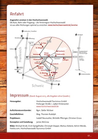 Anfahrt
Angenehm anreisen in den Hochschwarzwald.
Ob Auto, Bahn oder Flugzeug – die Ferienregion Hochschwarzwald
ist aus allen Richtungen optimal zu erreichen: www.hochschwarzwald.de/anreise
Impressum (Stand: August 2015, alle Angaben ohne Gewähr.)
Herausgeber: 	 Hochschwarzwald Tourismus GmbH
	 Freiburger Straße 1, 79856 Hinterzarten
	 www.hochschwarzwald.de
Aufsichtsratsvorsitzender: 	 Bgm. Stefan Wirbser
Geschäftsführer: 	 Mag. Thorsten Rudolph
Projektteam: 	 Isabell Neureuther, Michelle Pfitzinger, Christian Gross
Konzeption und Gestaltung: 	 James McGrow
Bilder: Michael Arndt, Erich Spiegelhalter, Christoph Düpper, Markus Ketterer, Achim Mende,
Fotolia.com, Hochschwarzwald Tourismus GmbH
Basel
Zürich
St. Blasien
Land
Häusern
B500
Waldshut Schaﬀhausen
Mulhouse
A36
Colmar
A35
Strasbourg
Titisee-
Neustadt
Land
Bergwelt
Todtnau
B317
63 _
 