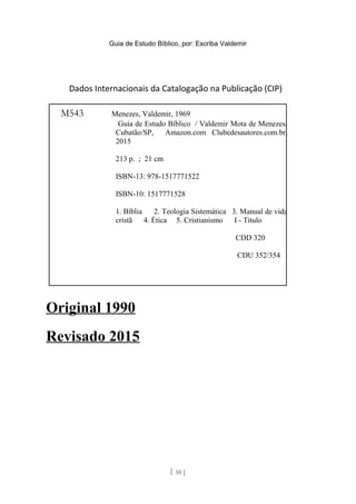 Guia de Estudo Bíblico, por: Escriba Valdemir
Dados Internacionais da Catalogação na Publicação (CIP)
Original 1990
Revisado 2015
[ 10 ]
M543 Menezes, Valdemir, 1969
Guia de Estudo Bíblico / Valdemir Mota de Menezes,
Cubatão/SP, Amazon.com Clubedesautores.com.br,
2015
213 p. ; 21 cm
ISBN-13: 978-1517771522
ISBN-10: 1517771528
1. Bíblia 2. Teologia Sistemática 3. Manual de vida
cristã 4. Ética 5. Cristianismo I - Titulo
CDD 320
CDU 352/354
 