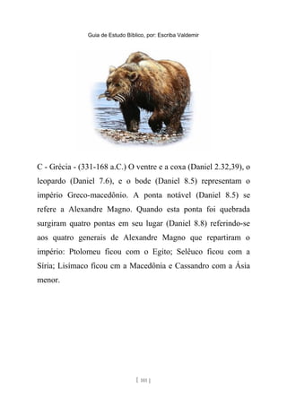 Guia de Estudo Bíblico, por: Escriba Valdemir
C - Grécia - (331-168 a.C.) O ventre e a coxa (Daniel 2.32,39), o
leopardo (Daniel 7.6), e o bode (Daniel 8.5) representam o
império Greco-macedônio. A ponta notável (Daniel 8.5) se
refere a Alexandre Magno. Quando esta ponta foi quebrada
surgiram quatro pontas em seu lugar (Daniel 8.8) referindo-se
aos quatro generais de Alexandre Magno que repartiram o
império: Ptolomeu ficou com o Egito; Selêuco ficou com a
Síria; Lisímaco ficou cm a Macedônia e Cassandro com a Ásia
menor.
[ 101 ]
 