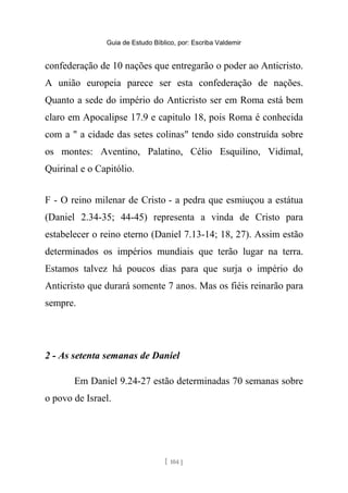 Guia de Estudo Bíblico, por: Escriba Valdemir
confederação de 10 nações que entregarão o poder ao Anticristo.
A união europeia parece ser esta confederação de nações.
Quanto a sede do império do Anticristo ser em Roma está bem
claro em Apocalipse 17.9 e capitulo 18, pois Roma é conhecida
com a " a cidade das setes colinas" tendo sido construída sobre
os montes: Aventino, Palatino, Célio Esquilino, Vidimal,
Quirinal e o Capitólio.
F - O reino milenar de Cristo - a pedra que esmiuçou a estátua
(Daniel 2.34-35; 44-45) representa a vinda de Cristo para
estabelecer o reino eterno (Daniel 7.13-14; 18, 27). Assim estão
determinados os impérios mundiais que terão lugar na terra.
Estamos talvez há poucos dias para que surja o império do
Anticristo que durará somente 7 anos. Mas os fiéis reinarão para
sempre.
2 - As setenta semanas de Daniel
Em Daniel 9.24-27 estão determinadas 70 semanas sobre
o povo de Israel.
[ 104 ]
 