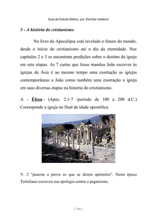 Guia de Estudo Bíblico, por: Escriba Valdemir
3 - A história do cristianismo
No livro do Apocalipse está revelado o futuro do mundo,
desde o início do cristianismo até o dia da eternidade. Nos
capítulos 2 e 3 se encontram predições sobre o destino da igreja
em sete etapas. As 7 cartas que Jesus mandou João escrever às
igrejas da Ásia é ao mesmo tempo uma exortação as igrejas
contemporâneas a João como também uma exortação a igreja
em suas diversas etapas na historia do cristianismo.
A - Éfeso - (Apoc. 2.1-7 /período de 100 a 200 d.C.)
Corresponde a igreja no final da idade apostólica.
V. 2 "puseste a prova os que se dizem apóstolos". Nesta época
Tertuliano escreveu sua apologia contra o paganismo.
[ 106 ]
 