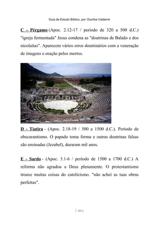 Guia de Estudo Bíblico, por: Escriba Valdemir
C - Pérgamo (Apoc. 2.12-17 / período de 320 a 500 d.C.)
"igreja fermentada" Jesus condena as "doutrinas de Balaão e dos
nicolaítas". Aparecem vários erros doutrinários com a veneração
de imagens e oração pelos mortos.
D - Tiatira - (Apoc. 2.18-19 / 500 a 1500 d.C.). Período de
obscurantismo. O papado toma forma e outras doutrinas falsas
são ensinadas (Jezabel), duraram mil anos.
E - Sardo - (Apoc. 3.1-6 / período de 1500 a 1700 d.C.) A
reforma não agradou a Deus plenamente. O protestantismo
trouxe muitas coisas do catolicismo. "não achei as tuas obras
perfeitas".
[ 108 ]
 